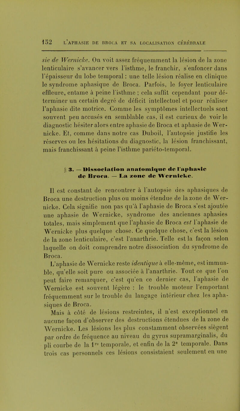 sie de Wernicke. On voit assez fréquemment la lésion de la zone lenticulaire s'avancer vers l'isthme, le franchir, s'enfoncer dans l'épaisseur du lobe temporal : une telle lésion réalise en clinique le syndrome aphasique de Broca. Parfois, le foyer lenticulaire effleure, entame à peine l'isthme ; cela suffit cependant pour dé- terminer un certain degré de déficit intellectuel et pour réaliser l'aphasie dite motrice. Comme les symptômes intellectuels sont souvent peu accusés en semblable cas, il est curieux de voirie diagnostic hésiter alors entre aphasie de Broca et aphasie de Wer- nicke. Et, comme dans notre cas Duboil, l'autopsie justifie les réserves ou les hésitations du diagnostic, la lésion franchissant, mais franchissant à peine l'isthme pariéto-temporal. § S. — Dissociation anatomiqne de l'aphasie «le Broca. — La zone tic Wernicke. Il est constant de rencontrer à l'autopsie des aphasiques de Broca une destruction plus ou moins étendue de la zone de Wer- nicke. Cela signifie non pas qu'à l'aphasie de Broca s'est ajoutée une aphasie de Wernicke, syndrome des anciennes aphasies totales, mais simplement que l'aphasie de Broca est l'aphasie de Wernicke plus quelque chose. Ce quelque chose, c'est la lésion de la zone lenticulaire, c'est l'anarthrie. Telle est la façon selon laquelle on doit comprendre notre dissociation du syndrome de Broca. L'aphasie de Wernicke reste identique à elle-même, est immua- ble, qu'elle soit pure ou associée à l'anarthrie. Tout ce que l'on peut faire remarquer, c'est qu'en ce dernier cas, l'aphasie de Wernicke est souvent légère : le trouble moteur l'emportanl fréquemment sur le trouble du langage intérieur chez les apha- siques de Broca. Mais à côté de lésions restreintes, il n'est exceptionnel en aucune façon d'observer des destructions étendues de la zone de Wernicke. Les lésions les plus constamment observées siègent par ordre de fréquence au niveau du gyrus supramarginalis, du pli courbe de la lro temporale, et enfin de la 2° temporale. Dans trois cas personnels ces lésions consistaient seulement en une