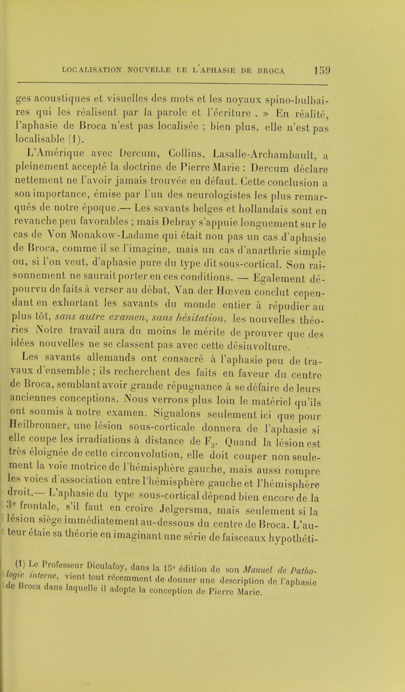 ges acoustiques et visuelles des mots et les noyaux spino-bulbai- res qui les réalisent par la parole et récriture . » En réalité l'aphasie de Broca n'est pas localisée ; bien plus, elle n'est pas localisable (1). L'Amérique avec Dercum, Collins, JLasalle-Archambault, a pleinement accepté la doctrine de Pierre Marie : Dercum déclare nettement ne l'avoir jamais trouvée en défaut. Cette conclusion a son importance, émise par l'un des neurologistes les plus remar- qués de notre époque.— Les savants belges et hollandais sont en revanche peu favorables ; mais Debray s'appuie longuement sur le cas de Von Monakow-Ladame qui était non pas un cas d'aphasie de Broca, comme il se l'imagine, mais un cas d'anarthrie simple ou, si l'on veut, d'aphasie pure du type dit sous-cortical. Son rai- sonnement ne saurait porter en ces conditions. — Egalement dé- pourvu défaits à verser au débat, Van der Hœven conclut cepen- dant en exhortant les savants du monde entier à répudier au plus tôt, sans autre examen, sans hésitation, les nouvelles théo- ries Notre travail aura du moins le mérite de prouver que des idées nouvelles ne se classent pas avec cette désinvolture. Les savants allemands ont consacré à l'aphasie peu de tra- vaux d'ensemble ; ils recherchent des faits en faveur du centre de Broca, semblant avoir grande répugnance à se défaire de leurs anciennes conceptions. Nous verrons plus loin le matériel qu'ils ont soumis à notre examen. Signalons seulement ici que pour Heilbronner, une lésion sous-corticale donnera de l'aphasie si elle coupe les irradiations à distance de F3. Quand la lésion est très éloignée de cette circonvolution, elle doit couper non seule- ment la voie motrice de l'hémisphère gauche, mais aussi rompre les voies d'association entre l'hémisphère gauche et l'hémisphère droit.— L'aphasie du type sous-cortical dépend bien encore de la 3e frontale, s'il faut en croire Jelgersma, mais seulement si la lésion s.ège immédiatement au-dessous du centre de Broca. L'au- teur étaie sa théorie en imaginant une série de faisceaux hypothéti- (1) Le Professeur Diculafoy, dan3 la 15« édition de son Manuel de Patho- logie interne, vient tout récemment de donner une description de l'aphasie de Broca dans laquelle il adopte la conception de Pierre Marie