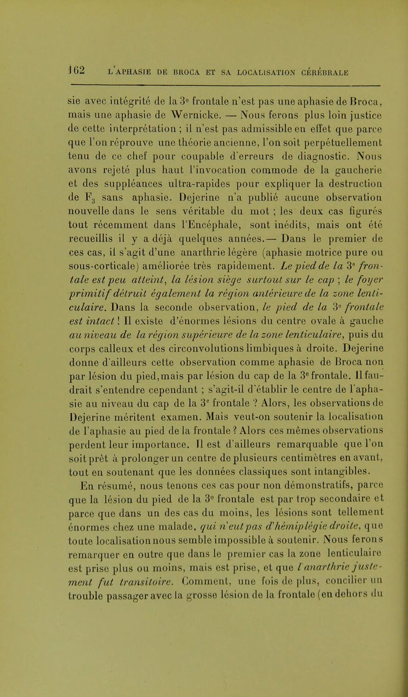 sie avec intégrité de la 3° frontale n'est pas une aphasie de Broca, mais une aphasie de Wernicke. — Nous ferons plus loin justice de cette interprétation ; il n'est pas admissible en effet que parce que l'on réprouve une théorie ancienne, l'on soit perpétuellement tenu de ce chef pour coupable d'erreurs de diagnostic. Nous avons rejeté plus haut l'invocation commode de la gaucherie et des suppléances ultra-rapides pour expliquer la destruction de F3 sans aphasie. Dejerine n'a publié aucune observation nouvelle dans le sens véritable du mot ; les deux cas figurés tout récemment dans l'Encéphale, sont inédits, mais ont été recueillis il y a déjà quelques années.— Dans le premier de ces cas, il s'agit d'une anarthrie légère (aphasie motrice pure ou sous-corticale) améliorée très rapidement. Le pied de la 3e fron- tale est peu atteint, la lésion siège surtout sur le cap ; le foyer primitif détruit également la région antérieure de la zone lenti- culaire. Dans la seconde observation, le pied de la 3e frontale est intact ! Il existe d'énormes lésions du centre ovale à gauche au niveau de la région supérieure de la zone lenticulaire, puis du corps calleux et des circonvolutions limbiques à droite. Dejerine donne d'ailleurs cette observation comme aphasie de Broca non par lésion du pied,mais par lésion du cap de la 3e frontale. 11 fau- drait s'entendre cependant ; s'agit-il d'établir le centre de l'apha- sie au niveau du cap de la 3e frontale ? Alors, les observations de Dejerine méritent examen. Mais veut-on soutenir la localisation de l'aphasie au pied de la frontale ? Alors ces mêmes observations perdent leur importance. Il est d'ailleurs remarquable que l'on soit prêt à prolonger un centre de plusieurs centimètres en avant, tout en soutenant que les données classiques sont intangibles. En résumé, nous tenons ces cas pour non démonstratifs, parce que la lésion du pied de la 3° frontale est par trop secondaire et parce que dans un des cas du moins, les lésions sont tellement énormes chez une malade, qui n'eut pas d'hémiplégie droite, que toute localisation nous semble impossible à soutenir. Nous ferons remarquer en outre que dans le premier cas la zone lenticulaire est prise plus ou moins, mais est prise, et que l anarthrie juste- ment fut transitoire. Comment, une fois de plus, concilier un trouble passager avec la grosse lésion de la frontale (en dehors du