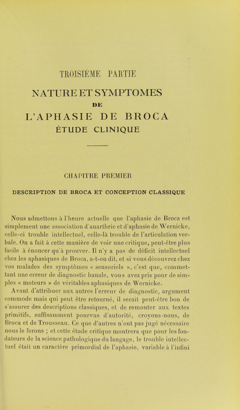 TROISIÈME PARTIE NATURE ET SYMPTOMES DE L'APHASIE DE BROCA ÉTUDE CLINIQUE CHAPITRE PREMIER DESCRIPTION DE BROCA ET CONCEPTION CLASSIQUE Nous admettons à l'heure actuelle que l'aphasie de Broca est simplement une association d'anarthrie et d'aphasie de Wernicke, celle-ci trouble intellectuel, celle-là trouble de l'articulation ver- bale. On a fait à cette manière de voir une critique, peut-être plus facile à énoncer qu'à prouver. Il n'y a pas de déficit intellectuel chez les aphasiques de Broca, a-t-on dit, et si vous découvrez chez vos malades des symptômes « sensoriels », c'est que, commet- tant une erreur de diagnostic banale, vous avez pris pour de sim- ples « moteurs » de véritables aphasiques de Wernicke. Avant d'attribuer aux autres l'erreur de diagnostic, argument commode mais qui peut être retourné, il serait peut-être bon de s'assurer des descriptions classiques, et de remonter aux textes primitifs, suffisamment pourvus d'autorité, croyons-nous, de Broca et de Trousseau. Ce que d'autres n'ont pas jugé nécessaire nous le ferons ; et cette étude critique montrera que pour les fon- dateurs de la science pathologique du langage, le trouble intellec- tuel était un caractère primordial de l'aphasie, variable à l'infini