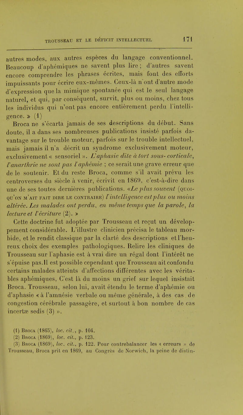 autres modes, aux autres espèces du langage conventionnel. Beaucoup d'aphémiques ne savent plus lire ; d'autres savent encore comprendre les phrases écrites, mais font des efforts impuissants pour écrire eux-mêmes. Ceux-là n'ont d'autre mode d'expression que la mimique spontanée qui est le seul langage naturel, et qui, par conséquent, survit, plus ou moins, chez tous les individus qui n'ont pas encore entièrement perdu l'intelli- gence. » (1) Broca ne s'écarta jamais de ses descriptions du début. Sans doute, il a dans ses nombreuses publications insisté parfois da- vantage sur le trouble moteur, parfois sur le trouble intellectuel, mais jamais il n'a décrit un syndrome exclusivement moteur, exclusivement « sensoriel ». L'aphasie dite à tort sous- corticale, Vanarthrïe ne sont pas l'aplièmie ; ce serait une grave erreur que de le soutenir. Et du reste Broca, comme s'il avait prévu les centroverses du siècle à venir, écrivit en 1869, c'est-à-dire dans une de ses toutes dernières publications. «Le plus souvent (quoi- qu'on m'ait fait dire le contraire) ïintelligence est plus ou moins altérée. Les malades ont perdu, en même temps que la parole, la lecture et Vécriture (2). » Cette doctrine fut adoptée par Trousseau et reçut un dévelop- pement considérable. L'illustre clinicien précisa le tableau mor- bide, et le rendit classique par la clarté des descriptions et l'heu- reux choix des exemples pathologiques. Relire les cliniques de Trousseau sur l'aphasie est à vrai dire un régal dont l'intérêt ne s'épuise pas.Il est possible cependant que Trousseau ait confondu certains malades atteints d'affections différentes avec les vérita- bles aphémiques, C'est là du moins un grief sur lequel insistait Broca. Trousseau, selon lui, avait étendu le terme d'aphémie ou d'aphasie « à l'amnésie verbale ou môme générale, à des cas de congestion cérébrale passagère, et surtout à bon nombre de cas incertœ sedis (3) ». (1) Broca. (1865), loc. cit., p. 104. (2) Broca (1869), loc. cit., p. 123. (3) Broca. (1869), loc. cit., p. 122. Pour contrebalancer les « erreurs » de Trousseau, Broca prit en 1869, au Congrès de Norwich, la peine de dislin-