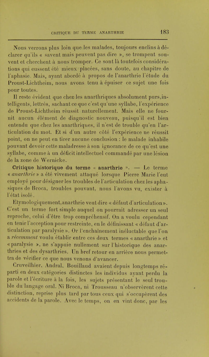 Nous verrons plus loin que les malades, toujours enclins à dé- clarer qu'ils « savent mais peuvent pas dire », se trompent sou- vent et cherchent à nous tromper. Ce sont là toutefois considéra- tions qui eussent été mieux placées, sans doute, au chapitre de l'aphasie. Mais, ayant abordé à propos de l'anarthrie l'étude du Proust-Lichtheim, nous avons tenu à épuiser ce sujet une fois pour toutes. Il reste évident que chez les anarthriques absolument purs,in- telligents, lettrés, sachant ce que c'est qu'une syllabe, l'expérience de Proust-Lichtheim réussit naturellement. Mais elle ne four- nit aucun élément de diagnostic nouveau, puisqu'il est bien entendu que chez les anarthriques, il n'est de trouble qu'en l'ar- ticulation du mot. Et si d'un autre côté l'expérience ne réussit point, on ne peut en tirer aucune conclusion : le malade inhabile pouvant devoir cette maladresse à son ignorance de ce qu'est une syllabe, comme à un déficit intellectuel commandé par une lésion de la zone de Wernicke. Critique historique du terme « anarthrie ». — Le terme « anarthrie » a été vivement attaqué lorsque Pierre Marie l'eut employé pour désigner les troubles de l'articulation chez les apha- siques de Broca, troubles pouvant, nous l'avons vu, exister à l'état isolé. Etymologiquement,anarthrie veut dire « défaut d'articulation». C'est un terme fort simple auquel on pourrait adresser un seul reproche, celui d'être trop compréhensif. On a voulu cependant en tenir l'acception pour restreinte, en le définissant « défaut d'ar- ticulation par paralysie». Or l'enchaînement inéluctable que l'on a récemment voulu établir entre ces deux termes « anarthrie » et «paralysie », ne s'appuie nullement sur l'historique des anar- thries et des dysarthries. Un bref retour en arrière nous permet- tra de vérifier ce que nous venons d'avancer. Cruveilhier, Andral, Bouillaud avaient depuis longtemps ré- parti en deux catégories distinctes les individus ayant perdu la parole et l'écriture à la fois, les sujets présentant le seul trou- ble du langage oral. Ni Broca, ni Trousseau n'observèrent cette distinction, reprise plus tard par tous ceux qui s'occupèrent des accidents de la parole. Avec le temps, on en vint donc, par les