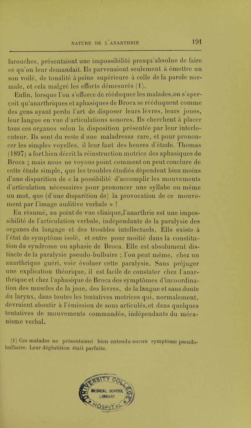 farouches, présentaient une impossibilité presgu'absolue de faire ce qu'on leur demandait. Ils parvenaient seulement à émettre un son voilé, de tonalité à peine supérieure à celle delà parole nor- male, et cela malgré les efforts démesurés (1). Enfin, lorsque l'on s'efforce de rééduquer les malades,on s'aper- çoit qu'anarthriques et aphasiques de Broca se rééduquent comme des gens ayant perdu l'art de disposer leurs lèvres, leurs joues, leur langue en vue d'articulations sonores. Ils cherchent à placer tous ces organes selon la disposition présentée par leur interlo- cuteur. Ils sont du reste d'une maladresse rare, et pour pronon- cer les simples voyelles, il leur faut des heures d'étude. Thomas (1897) a fort bien décrit la réinstruction motrice des aphasiques de Broca ; mais nous ne voyons point comment on peut conclure de cette étude simple, que les troubles étudiés dépendent bien moins d'une disparition de « la possibilité d'accomplir les mouvements d'articulation nécessaires pour prononcer une syllabe ou même un mot, que (d'une disparition de) la provocation de ce mouve- ment par l'image auditive verbale » ! En résumé, au point de vue clinique,l'anarthrie est une impos- sibilité de l'articulation verbale, indépendante de la paralysie des organes du langage et des troubles intellectuels. Elle existe à l'état de symptôme isolé, et entre pour moitié dans la constitu- tion du syndrome ou aphasie de Broca. Elle est absolument dis- tincte delà paralysie pseudo-bulbaire ; l'on peut même, chez un anarthrique guéri, voir évoluer cette paralysie. Sans préjuger une explication théorique, il est facile de constater chez l'anar- thrique et chez l'aphasique de Broca des symptômes d'incoordina- tion des muscles de la joue, des lèvres, de la langue et sans doute du larynx, dans toutes les tentatives motrices qui, normalement, devraient aboutir à l'émission de sons articulés,et dans quelques tentatives de mouvements commandés, indépendants du méca- nisme verbal. (1) Ces malades ne présentaient bien entendu aucun symptôme pseudo- bulbaire. Leur déglutition était parfaite.