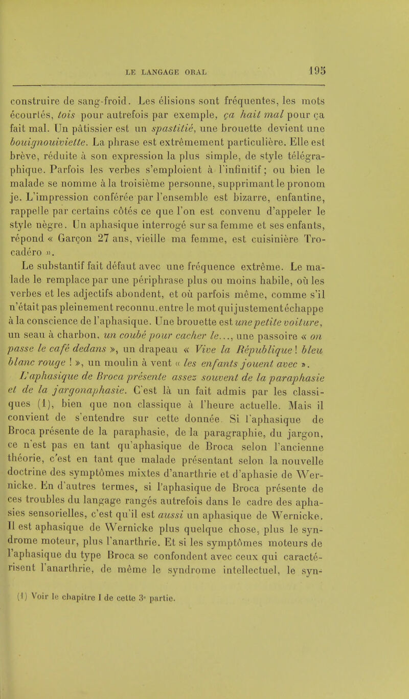 construire de sang-froid. Les élisions sont fréquentes, les mots écourlés, tois pour autrefois par exemple, ça hait mal pour ça fait mal. Un pâtissier est un spastilié, une brouette devient une bouignouivieite. La phrase est extrêmement particulière. Elle est brève, réduite à son expression la plus simple, de style télégra- phique. Parfois les verbes s'emploient à l'infinitif ; ou bien le malade se nomme à la troisième personne, supprimant le pronom je. L'impression conférée par l'ensemble est bizarre, enfantine, rappelle par certains côtés ce que l'on est convenu d'appeler le style nègre. Un aphasique interrogé sur sa femme et ses enfants, répond « Garçon 27 ans, vieille ma femme, est cuisinière Tro- cadéro ». Le substantif fait défaut avec une fréquence extrême. Le ma- lade le remplace par une périphrase plus ou moins habile, où les verbes et les adjectifs abondent, et où parfois même, comme s'il n'était pas pleinement reconnu.entre le mot quijustementéchappe à la conscience de l'aphasique. Une brouette est une petite voiture, un seau à charbon, un coubé pour cacher le..., une passoire « on passe le café dedans », un drapeau « Vive la République ! bleu blanc rouge ! », un moulin à vent « les enfants jouent avec ». f:aphasique de Broca présente assez souvent de la paraphasie et de la jargonaphasie. C'est là un fait admis par les classi- ques (1), bien que non classique à l'heure actuelle. Mais il convient de s'entendre sur cette donnée. Si l'aphasique de Broca présente de la paraphasie, de la paragraphe, du jeargon, ce n'est pas en tant qu'aphasique de Broca selon l'ancienne théorie, c'est en tant que malade présentant selon la nouvelle doctrine des symptômes mixtes d'anarthrie et d'aphasie de Wer- nicke. En d'autres termes, si l'aphasique de Broca présente de ces troubles du langage rangés autrefois dans le cadre des apha- sies sensorielles, c'est qu'il est aussi un aphasique de Wernicke. Il est aphasique de Wernicke plus quelque chose, plus le syn- drome moteur, plus l'anarthrie. Et si les symptômes moteurs de l'aphasique du type Broca se confondent avec ceux qui caracté- risent 1 anarthrie, de même le syndrome intellectuel, le syn- (I) Voir le chapitre I de cette 3 partie.