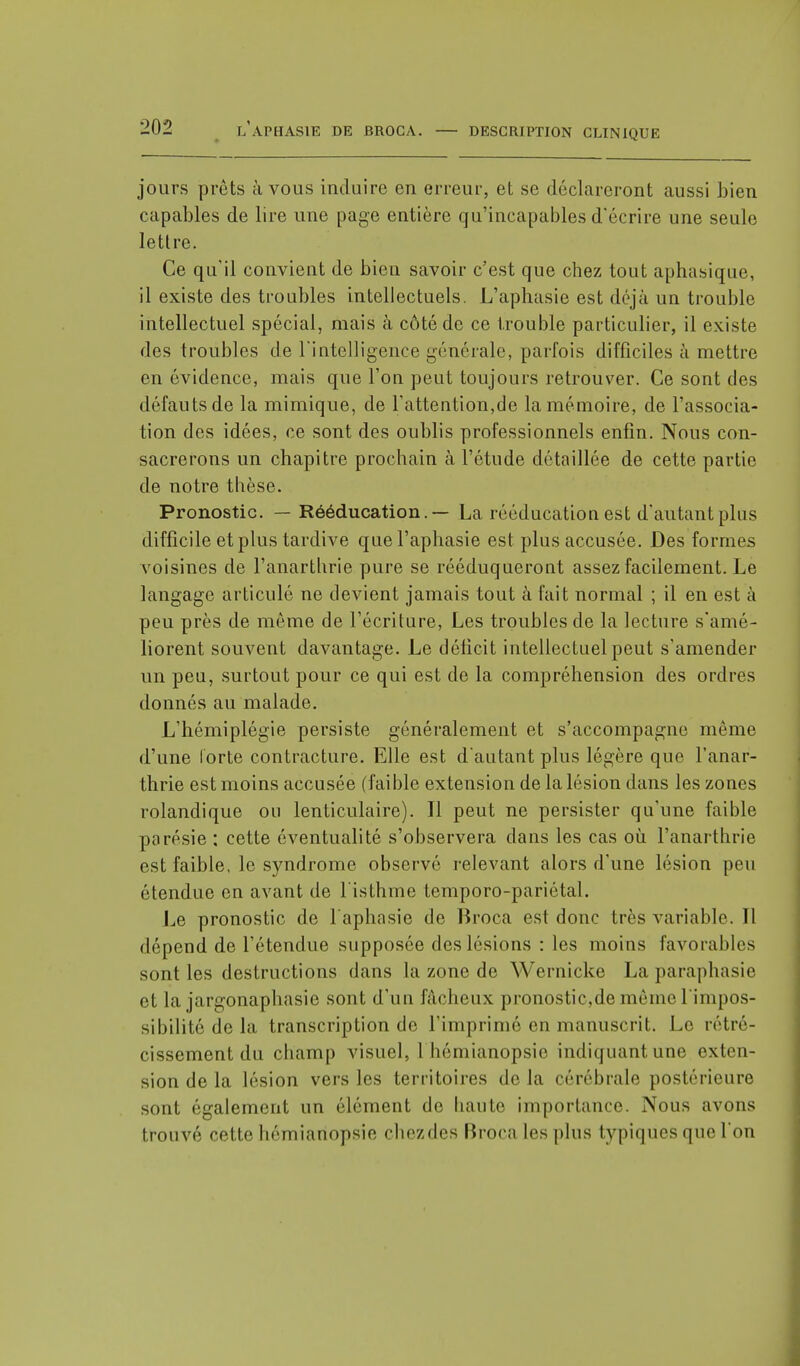 jours prêts à vous induire en erreur, et se déclareront aussi bien capables de lire une page entière qu'incapables d'écrire une seule lettre. Ce qu'il convient de bien savoir c'est que chez tout aphasique, il existe des troubles intellectuels. L'aphasie est déjà un trouble intellectuel spécial, mais à côté de ce trouble particulier, il existe des troubles de l'intelligence générale, parfois difficiles à mettre en évidence, mais que l'on peut toujours retrouver. Ce sont des défauts de la mimique, de l'attention,de la mémoire, de l'associa- tion des idées, ce sont des oublis professionnels enfin. Nous con- sacrerons un chapitre prochain à l'étude détaillée de cette partie de notre thèse. Pronostic. — Rééducation.— La rééducation est d'autant plus difficile et plus tardive que l'aphasie est plus accusée. Des formes voisines de l'anarthrie pure se rééduqueront assez facilement. Le langage articulé ne devient jamais tout à fait normal ; il en est à peu près de même de l'écriture, Les troubles de la lecture s'amé- liorent souvent davantage. Le déficit intellectuel peut s'amender un peu, surtout pour ce qui est de la compréhension des ordres donnés au malade. L'hémiplégie persiste généralement et s'accompagne même d'une forte contracture. Elle est d'autant plus légère que l'anar- thrie est moins accusée (faible extension de la lésion dans les zones rolandique ou lenticulaire). Il peut ne persister qu'une faible porésie : cette éventualité s'observera dans les cas où l'anarthrie est faible, le syndrome observé relevant alors d'une lésion peu étendue en avant de l'isthme temporo-pariétal. Le pronostic de l'aphasie de Broca est donc très variable. Il dépend de l'étendue supposée des lésions : les moins favorables sont les destructions dans la zone de Wernicke Laparaphasie et la iargonaphasîe sont d'un fâcheux pronostic,de même l'impos- sibilité de la transcription de l'imprimé en manuscrit. Le rétré- cissement du champ visuel, I hémianopsie indiquantune exten- sion de la lésion vers les territoires de la cérébrale postérieure sont également un élément de haute importance. Nous avons trouvé cette hémiatiopsie chezdes Broca les plus typiques que l'on