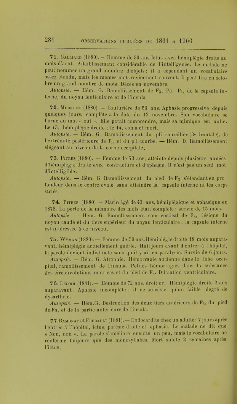 71. Galliard (188(»).— Homme de 39 ans.Ictus avec hémiplégie droite au mois d'août. Affaiblissement considérable de l'intelligence. Le malade ne peut nommer un grand nombre d'objets; il a cependant un vocabulaire assez étendu, mais les mêmes mots reviennent souvent. Il peut lire en octo- bre un grand nombre de mots. Décès en novembre. Autopsie. — Hém. G. Ramollissement de F3, Pa, Pi, de la capsule in- terne, du noyau lenticulaire et de l'insula. 72. Merklen (1880). — Couturière de 50 ans. Aphasie progressive depuis quelques jours, complète à la date du 12 novembre. Son vocabulaire se borne au mot « oui ». Elle paraît comprendre, mais sa mimique est nulle. Le 13, hémiplégie droite ; le 14, coma et mort. Autopsie. — Hém. G. Ramollissement du pli sourcilier (3° frontale), de l'extrémité postérieure de T^, et du pli courbe. — Hém. D. Ramollissement siégeant au niveau de la corne occipitale. 73. Pitres (1880). — Femme de 73 ans, atteinte depuis plusieurs années d'hémiplégie droite avec contracture et d'aphasie. Il n'est pas un seul mot d'intelligible. Autopsie. — Hém. G. Ramollissement du pied de F3, s'étendanten pro- fondeur dans le centre ovale sans atteindre la capsule interne ni les corps striés. 74. Pitres (1880).—Marin âgé de 43 ans, hémiplégique et aphasique en 1878. La perte de la mémoire des mots était complète ; survie de 15 mois. Autopsie. — Hém. G. Ramollissement sous cortical de F3, lésions du noyau caudé et du tiers supérieur du noyau lenticulaire : la capsule interne est intéressée à ce niveau. 75. Wyman (1880).— Femme de 59 ans. Hémiplégie droite 18 mois aupara- vant, hémiplégie actuellement guérie. Huit jours avant d'entrer à l'hôpital, la parole devient indistincte sans qu'il y ait eu paralysie. Survie de 6 jours. Autopsie. — Hém. G. Atrophie. Hémorragie ancienne dans le lobe occi- pital, ramollissement de l'insula. Petites hémorragies dans la substance des circonvolutions motrices et du pied de Fj. Dilatation ventricul&ire. 76. Leloir (1881).— Homme de 72 ans, droitier. Hémiplégie droite 2 ans auparavant. Aphasie incomplète: il ne subsiste qu'un faible degré de dysarthrie. Autopsie. — Hém.G. Destruction des deux tiers antérieurs de F3, du pied de Fa, et de la partie antérieure de l'insula. 77. Ramonat et Frebaui.t (1881).— Endocardite chez un adulte: 7 jours après l'entrée à l'hôpital, ictus, parésie droite cl aphasie. Le malade ne dit que « Non, non ». La parole s'améliore ensuite un peu, mais le vocabulaire no renferme toujours que des monosyllabes. Mort subite 2 semaines après l'ictus.