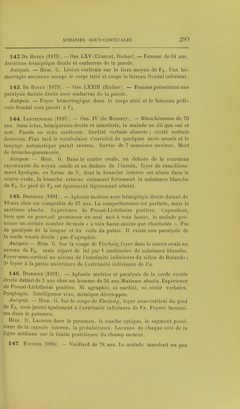 142. De Boyer (1879).—Obs.LXV (Charcot, Richer).—Femme de 64 ans. Ancienne hémiplégie droite et embarras de la parole. Autopsie. — Hém. G. Lésion corticale sur le tiers moyen de F3. Une hé- morragie ancienne occupe le corps strié et coupe le faiseau frontal inférieur. 143. De Boyer (1879). — Obs. LXX1II (Richer). — Femme présentant une paralysie faciale droite avec embarras de la parole. Autopsie. — Foyer hémorragique dans le corps strié et le faisceau pédi- culo-frontal sous-jacent à F3. 144. Lantzenberg (1897). — Obs. IV (de Massary). — Blanchisseuse de 70 ans. Sans ictus, hémiparésie droite et anarthrie, la malade ne dit que oui et non. Parole en écho médiocre. Surdité verbale absente; cécité verbale douteuse. Plus tard le vocabulaire s'enrichit de quelques mots usuels et le langage automatique parait revenu. Survie de 7 semaines environ. Mort de broncho-pneumonie. Autopsie. — Hém. G. Dans le centre ovale, en dehors de la couronne rayonnante du noyau caudé et en dedans de l'insula, foyer de ramollisse- ment kystique, en forme de V, dont la branche interne est située dans le centre ovale, la branche externe entamant fortement la substance blanche de F3. Le pied de F2 est également légèrement atteint. 145. Dejerine (1891). —Aphasie motrice avec hémiplégie droite datant de 10 ans chez un comptable de 67 ans. La compréhension est parfaite, mais le mutisme absolu. Expérience de Prousl-Lichtheim positive. Cependant, bien que ne pouvant prononcer un seul mot à voix haute, le malade pro- nonce un certain nombre de mots a à voix basse,moins que chuchotée ». Pas de paralysie de la langue et du voile du palais. 11 existe une paralysie de la corde vocale droite ; pas d'agraphie. Autopsie.— Hém. G. Sur la coupe de Flechsig,foyer dans le centre ovale au niveau de F3, mais séparé de lui par 1 centimètre de substance blanche. Foyer sous-cortical au niveau de l'extrémité inférieure du sillon de Rolando ; 3e foyer à la partie antérieure de l'extrémité inférieure de Fa. 146. Dejerine (1891). — Aphasie motrice et paralysie de la corde vocale droite datant de 3 ans chez un homme de 56 ans.Mutisme absolu.Expérience de Proust-Lichtheim positive. Ni agraphie, ni surdité, ni cécité verbales. Dysphagie. Intelligence vive, mimique développée. Autopsie. — Hém. G. Sur la coupe de Flechsig, foyer sous-corlical du pied de F3, sous-jacent également à l'extrémité inférieure de Fa. Foyers lacunai- res dans le putamen. Hém. D. Lacunes dans le putamen, la couche optique, le segment posté- rieur de la capsule interne, la protubérance. Lacunes de chaque côté de la ligne médiane sur la limite postérieure du champ moteur. 147. Edingeb (1886). - Vieillard de 78 ans. Le malade marchait un peu