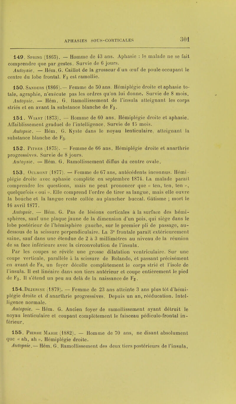 149. Spring (1865). — Homme de 43 ans. Aphasie : le malade ne se fait comprendre que par gestes. Survie de 6 jours. Autopsie. — Hém.G. Caillot de la grosseur d'un œuf de poule occupant le centre du lobe frontal. F3 est ramollie. 150. Sanders (1866).— Femme de 50 ans. Hémiplégie droite et aphasie to- tale, agraphie, n'exécute pas les ordres qu'on lui donne. Survie de 8 mois. Autopsie. — Hém. G. ISamollissement de l'insula atteignant les corps striés et en avant la substance blanche de F3. 151. Wiart (1873). — Homme de 60 ans. Hémiplégie droite et aphasie. Affaiblissement graduel de l'intelligence. Survie de 15 mois. Autopsie. — Hém. G. Kyste dans le noyau lenticulaire; atteignant la substance blanche de F3. 152. Pitres ; 1875). — Femme de 66 ans. Hémiplégie droite et anarthrie progressives. Survie de 8 jours. Autopsie. — Hém. G. Ramollissement diffus du centre ovale. 153. Oulmoxt (1877). — Femme de 67 ans, antécédents inconnus. Hémi- plégie droite avec aphasie complète en septembre 1874. La malade parait comprendre les questions, mais ne peut prononcer que » len, ten, ten », quelquefois « oui ». Elle comprend l'ordre de tirer sa langue, mais elle ouvre la bouche et la langue reste collée au plancher buccal. Gâtisme ; mort le 16 avril 1877. Autopsie. — Hém. G. Pas de lésions corticales à la surface des hémi- sphères, sauf une plaque jaune de la dimension d'un pois, qui siège dans le lobe postérieur de l'hémisphère gauche, sur le premier pli de passage, au- dessous de la scissure perpendiculaire. La 3e frontale parait extérieurement saine, sauf dans une étendue de 2 à 3 millimètres au niveau de la réunion de sa face inférieure avec la circonvolution de l'insula. Par les coupes se révèle une grosse dilatation ventriculaire. Sur une coupe verticale, parallèle à la scissure de Rolando, et passant précisément en avant de Fa, un foyer décolle complètement le corps strié et l'isole de l'insula. Il est linéaire dans son tiers antérieur et coupe entièrement le pied de F3. Il s'étend un peu au delà de la naissance de F2. 154. Dejerine (1879). — Femme de 23 ans atteinte 3 ans plus tôt d'hémi- plégie droite et d anarthrie progressives. Depuis un an, rééducation. Intel- ligence normale. Autopsie. — Hém. G. Ancien foyer de ramollissement ayant détruit le noyau lenticulaire et coupant complètement le faisceau pédiculo-frontal in- férieur. 155. Pierre Marie (1882). — Homme de 70 ans, ne disant absolument que « ah, ah ». Hémiplégie droite. Autopsie.— Hém. G. Ramollissement des deux tiers postérieurs de l'insula,