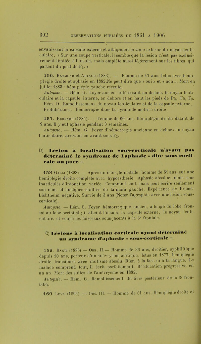 envahissant la capsule externe et atteignant la zone externe du noyau lenti- culaire. « Sur une coupe verticale, il semble que la lésion n'est pas exclusi- vement limitée à Tinsula, mais empiète aussi légèrement sur les fibres qui partent du pied de Fg. » 156. Raymond et Artaud (1883). — Femme de 47 ans. Ictus avec hémi- plégie droite et aphasie en lS82.Ne peut dire que « oui » et « non ». Mort en juillet 1883 : hémiplégie gauche récente. Autopsie. — Hém. G. l'oycr ancien intéressant en dedans le noyau lenti- culaire et la capsule interne, en dehors et en haut les pieds de Pa, Fa, F3. Hém. D. Ramollissement du noyau lenticulaire et de la capsule externe. Protubérance. Hémorragie dans la pyramide motrice droite. 157. Bernard (1885). — Femme de 60 ans. Hémiplégie droite datant de 9 ans. Il y eut aphasie pendant 3 semaines. Autopsie. — Hém. G. Foyer d'hémorragie ancienne en dehors du noyau lenticulaire, arrivant en avant sous F3. B) Lésion à localisation sous-corticalc n'ayant pas déterminé le syndrome de l'apuasie « tlite sous-corti- ealc ou pure ». 158. Galli (1898). — Après un ictus, le malade, homme de 61 ans, eut une hémiplégie droite complète avec hypoesthésie. Aphasie absolue, mais sons inarticulés d'intonation variée. Comprend tout, mais peut écrire seulement son nom et quelques chiffres de la main gauche. Expérience de Proust- Lichtheim négative. Survie de 3 ans (Noter l'agraphie avec une lésion sous- corticale). Autopsie. — Hém. G. Foyer hémorragique ancien, allongé du lobe fron- tal au lobe occipital ; il atteint l'insula, la capsule externe, le noyau lenti- culaire, et coupe les faisceaux sous jacents à la 3e frontale. C) Lésions à localisation corticale ayant déterminé un syndrome d'aphasie « sous-corticalc ». 159. Banti (1886).— Obs. II.— Homme de 36 ans, droitier, syphilitique depuis 10 ans, porteur d'un anévrysme aortique. Ictus en 1877, hémiplégie droite transitoire avec mutisme absolu. Rien à la face ni à la langue. Le malade comprend tout, il écrit parfaitement. Rééducation progressive en un an. Mort des suites de l'anévrysme en 1882. Autopsie. — Hém. G. Ramollissement du tiers postérieur de la 3» fron- tale). 160. LEVA (1803). — Ons. III. - Homme de 61 ans. Hémiplégie droite et