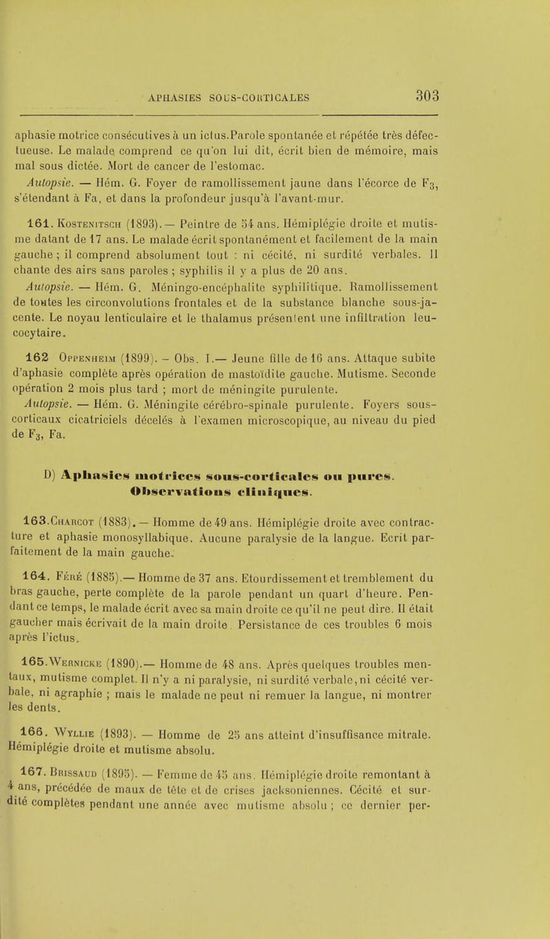 aphasie motrice consécutives à un ictus.Parole spontanée et répétée très défec- tueuse. Le malade comprend ce qu'on lui dit, écrit bien de mémoire, mais mal sous dictée. Mort de cancer de l'estomac. Autopsie. — Hém. G. Foyer de ramollissement jaune dans l'écorce de F3, s'étendant à Fa, et dans la profondeur jusqu'à l'avant-mur. 161. KosTExiTSCii (1893).— Peintre de 54 ans. Hémiplégie droite et mutis- me datant de 17 ans. Le malade écrit spontanément et facilement de la main gauche ; il comprend absolument tout : ni cécité, ni surdité verbales. 11 chante des airs sans paroles ; syphilis il y a plus de 20 ans. Autopsie. — Ilém. G. Méningo-encéphalite syphilitique. Ramollissement de toutes les circonvolutions frontales et de la substance blanche sous-ja- cente. Le noyau lenticulaire et le thalamus présenlent une infiltration leu- cocytaire. 162 Oppexheim (1899). - Obs. I.— Jeune fille de 10 ans. Attaque subite d'aphasie complète après opération de mastoïdite gauche. Mutisme. Seconde opération 2 mois plus tard ; mort de méningite purulente. Autopsie. — Hém. G. Méningite cérébro-spinale purulente. Foyers sous- corticaux cicatriciels décelés à l'examen microscopique, au niveau du pied de F3, Fa. D) Aphasies motrices sous-corticales ou pures. Oltservatious cliniques. 163. Charcot (1883). — Homme de 49 ans. Hémiplégie droite avec contrac- ture et aphasie monosyllabique. Aucune paralysie de la langue. Ecrit par- faitement de la main gauche, 164. Féré (1885).— Homme de 37 ans. Etourdissement et tremblement du bras gauche, perte complète de la parole pendant un quart d'heure. Pen- dant ce temps, le malade écrit avec sa main droite ce qu'il ne peut dire. 11 était gaucher mais écrivait de la main droite. Persistance de ces troubles 6 mois après l'ictus. 165. Wernicke (1890).— Homme de 48 ans. Après quelques troubles men- taux, mutisme complet. Il n'y a ni paralysie, ni surdité verbale,ni cécité ver- bale, ni agraphie ; mais le malade ne peut ni remuer la langue, ni montrer les dents. 166. Wyllie (1893). — Homme de 25 ans atteint d'insuffisance mitrale. Hémiplégie droite et mutisme absolu. 167. BnissAUD (1895). — Femme de 45 ans. Hémiplégie droite remontant à 4 ans, précédée de maux de tôle et de crises jacUsoniennes. Cécité et sur- dité complètes pendant une année avec mutisme absolu; ce dernier per-