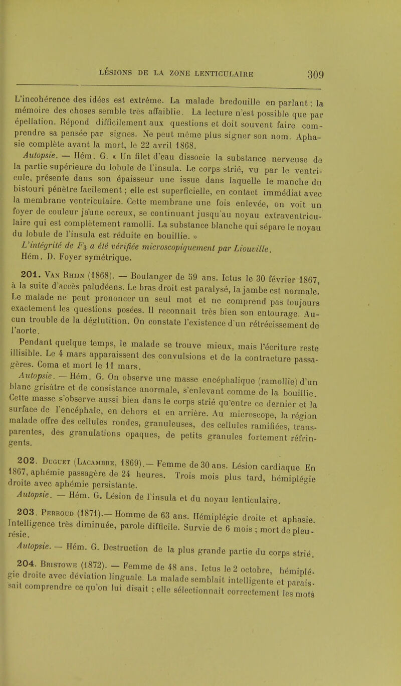 L'incohérence des idées est extrême. La malade bredouille en parlant : la mémoire des choses semble très affaiblie. La lecture n'est possible que par épellation. Répond difficilement aux questions et doit souvent faire com- prendre sa pensée par signes. Ne peut môme plus signer son nom. Apha- sie complète avant la mort, Je 22 avril 1868. Autopsie. — Hém. G. « Un filet d'eau dissocie la substance nerveuse de la partie supérieure du lobule de l'insula. Le corps strié, vu par le ventri- cule, présente dans son épaisseur une issue dans laquelle le manche du bistouri pénèlre facilement ; elle est superficielle, en contact immédiat avec la membrane ventriculaire. Cette membrane une fois enlevée, on voit un foyer de couleur jaune ocreux, se continuant jusqu'au noyau extraventricu- laire qui est complètement ramolli. La substance blanche qui sépare le noyau du lobule de l'insula est réduite en bouillie. » L'intégrité de F3 a été vérifiée microscopiquement par Liouville. Hém. D. Foyer symétrique. 201. Van Rhijn (1868). - Boulanger de 59 ans. Ictus le 30 février 1867 à la suite d'accès paludéens. Le bras droit est paralysé, la jambe est normale' Le malade ne peut prononcer un seul mot et ne comprend pas toujours exactement les questions posées. Il reconnaît très bien son entourage Au- cun trouble de la déglutition. On constate l'existence d'un rétrécissement de l'aorte. Pendant quelque temps, le malade se trouve mieux, mais l'écriture reste illisible. Le 4 mars apparaissent des convulsions et de la contracture passa- gères. Coma et mort le 11 mars. Autopsie• - Hém. G. On observe une masse encéphalique (ramollie) d'un blanc grisâtre et de consistance anormale, s'enlevant comme de la bouillie Cette masse s'observe aussi bien dans le corps strié qu'entre ce dernier et la surface de 1 encéphale, en dehors et en arrière. Au microscope, la région malade offre des cellules rondes, granuleuses, des cellules ramifiées, trans- parentes, des granulations opaques, de petits granules fortement réfrin- -'Il lo. 202. Duguet (Lacambre, 1869).- Femme de 30 ans. Lésion cardiaque En 867 aphem.e passagère de 24 heures. Trois mois plus tard, hémiplégie droite avec aphémie persistante. F ° Autopsie. - Hém. G. Lésion de l'insula et du noyau lenticulaire. 203. Pehhoud (1871).-Homme de 63 ans. Hémiplégie droite et aphasie Intelligence très d.minuée, parole difficile. Survie de 6 mois ; mort de pieu - resie. cu Autopsie. - Hém. G. Destruction de la pl„s graride partie du corps strié. 204. BmarowB (1872). - Femme de 48 ans. Ictus le 2 octobre, hémiplé. èie droite avec déviation Imguale. La malade semblait intelligente et parai! m C°mprendre 06 V ° lui disait ^ sélectionnait corroien «