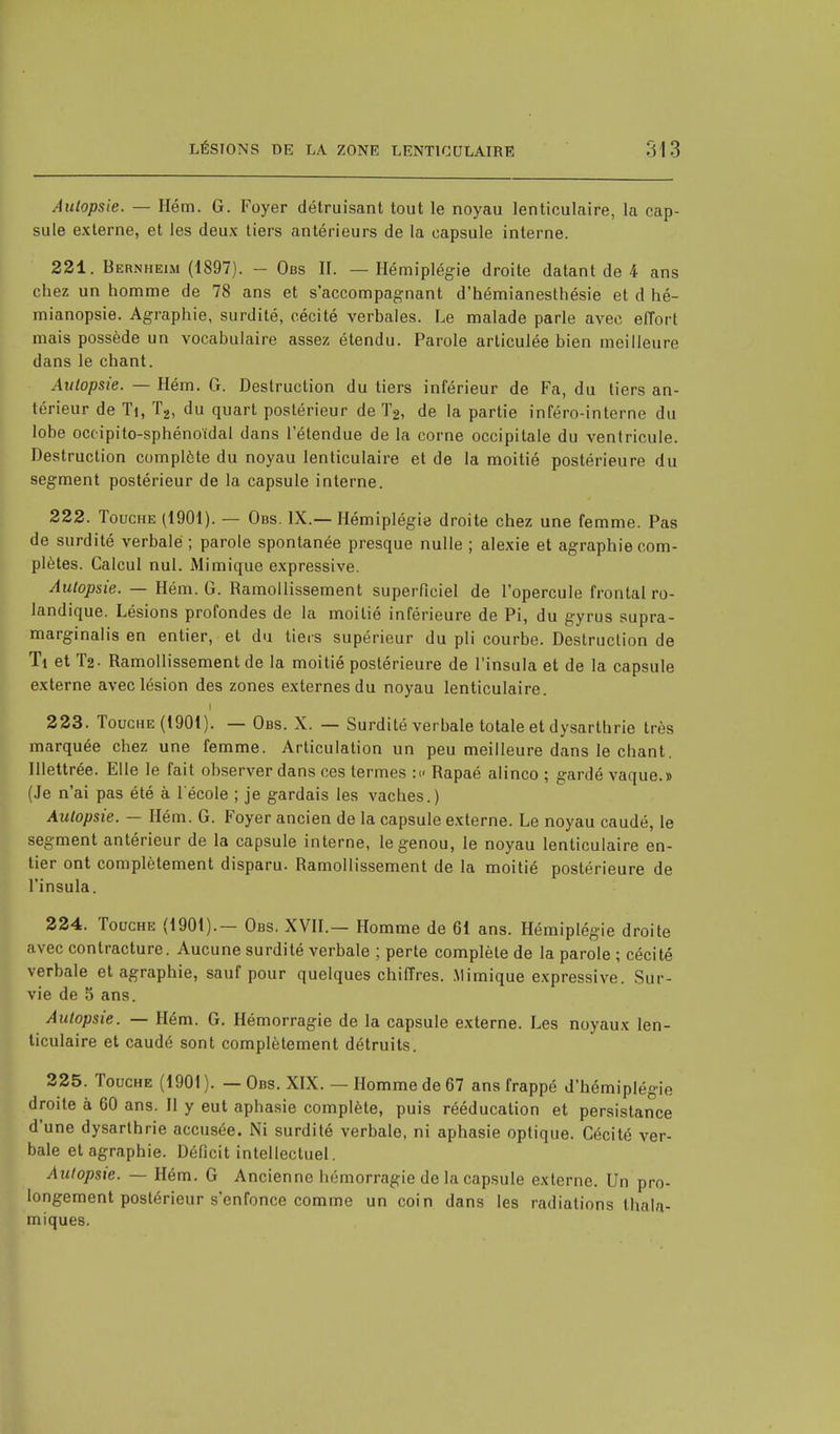 Autopsie. — Hém. G. Foyer détruisant tout le noyau lenticulaire, la cap- sule externe, et les deux tiers antérieurs de la capsule interne. 221. B ernheim (1897). — Obs II. — Hémiplégie droite datant de 4 ans chez un homme de 78 ans et s'accompagnant d'hémianesthésie et cl hé- mianopsie. Agraphie, surdité, cécité verbales. Le malade parle avec effort mais possède un vocabulaire assez étendu. Parole articulée bien meilleure dans le chant. Autopsie. — Hém. G. Destruction du tiers inférieur de Fa, du tiers an- térieur de Ti, T2, du quart postérieur de T2, de la partie inféro-interne du lobe occipito-sphénoïdal dans l'étendue de la corne occipitale du ventricule. Destruction complète du noyau lenticulaire et de la moitié postérieure du segment postérieur de la capsule interne. 222. Touche (1901). — Obs. IX.—Hémiplégie droite chez une femme. Pas de surdité verbale ; parole spontanée presque nulle ; alexie et agraphie com- plètes. Calcul nul. Mimique expressive. Autopsie. — Hém. G. Ramollissement superficiel de l'opercule frontal ro- landique. Lésions profondes de la moitié inférieure de Pi, du gyrus supra- marginalis en entier, et du tiers supérieur du pli courbe. Destruction de Ti et T2- Ramollissement de la moitié postérieure de l'insula et de la capsule externe avec lésion des zones externes du noyau lenticulaire, i 223. Touche (1901). — Obs. X. — Surdité verbale totale et dysarthric très marquée chez une femme. Articulation un peu meilleure dans le chant. Illettrée. Elle le fait observer dans ces termes :« Rapaé alinco ; gardé vaque.» (Je n'ai pas été à l'école ; je gardais les vaches.) Autopsie. — Hém. G. Foyer ancien de la capsule externe. Le noyau caudé, le segment antérieur de la capsule interne, le genou, le noyau lenticulaire en- tier ont complètement disparu. Ramollissement de la moitié postérieure de l'insula. 224. Touche (1901).— Obs. XVII.— Homme de 61 ans. Hémiplégie droite avec contracture. Aucune surdité verbale ; perte complète de la parole ; cécité verbale et agraphie, sauf pour quelques chiffres. Mimique expressive. Sur- vie de 5 ans. Autopsie. — Hém. G. Hémorragie de la capsule externe. Les noyaux len- ticulaire et caudé sont complètement détruits. 225. Touche (1901). — Obs. XIX. — Homme de 67 ans frappé d'hémiplégie droite à 60 ans. Il y eut aphasie complète, puis rééducation et persistance d'une dysarthrie accusée. Ni surdité verbale, ni aphasie optique. Cécité ver- bale et agraphie. Déficit intellectuel. Autopsie. — Hém. G Ancienne hémorragie de la capsule externe. Un pro- longement postérieur s'enfonce comme un coin dans les radiations thala- miques.