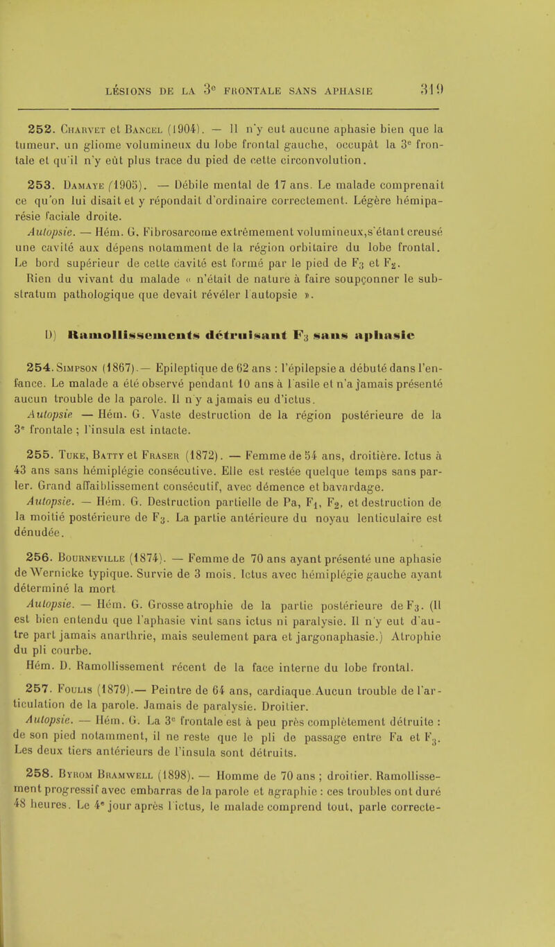 252. Charvet et Bancel (1904). — 11 n'y eut aucune aphasie bien que la tumeur, un gliome volumineux du lobe frontal gauche, occupât la 3e fron- tale et qu'il n'y eût plus trace du pied de cette circonvolution. 253. Damaye (1905). — Débile mental de 17 ans. Le malade comprenait ce qu'on lui disait et y répondait d'ordinaire correctement. Légère hémipa- résie faciale droite. Autopsie. —Hém. G. Fibrosarcome extrêmement volumineux,s'étant creusé une cavité aux dépens notamment delà région orbitaire du lobe frontal. Le bord supérieur de cette cavité est formé par le pied de F;j et Fg. Rien du vivant du malade « n'était de nature à faire soupçonner le sub- stratum pathologique que devait révéler 1 autopsie ». U) Ramollissements détruisant F3 sans apliasie 254. Simpson (1867).— Epileptique de 62 ans : l'épilepsie a débuté dans l'en- fance. Le malade a été observé pendant 10 ans à l'asile et n'a jamais présenté aucun trouble de la parole. Il ny a jamais eu d'ictus. Autopsie —Hém. G. Vaste destruction de la région postérieure de la 3e frontale ; l'insula est intacte. 255. Tuke, B\TTYet Fraser (1872). — Femme de 54 ans, droitière. Ictus à 43 ans sans hémiplégie conséculive. Elle est restée quelque temps sans par- ler. Grand affaiblissement consécutif, avec démence et bavardage. Autopsie. — Hém. G. Destruction partielle de Pa, F1( F2, et destruction de la moitié postérieure de F3. La partie antérieure du noyau lenticulaire est dénudée. 256. Bourneville (1874). — Femme de 70 ans ayant présenté une aphasie deWernicke typique. Survie de 3 mois. Ictus avec hémiplégie gauche ayant déterminé la mort Autopsie. — Hém. G. Grosse atrophie de la partie postérieure deF3. (Il est bien entendu que l'aphasie vint sans ictus ni paralysie. Il n'y eut d'au- tre part jamais anarthrie, mais seulement para et jargonaphasie.) Atrophie du pli courbe. Hém. D. Ramollissement récent de la face interne du lobe frontal. 257. Foulis (1879).— Peintre de 64 ans, cardiaque Aucun trouble de l'ar- ticulation de la parole. Jamais de paralysie. Droitier. Autopsie. — Hém. G. La 3e frontale est à peu près complètement détruite : de son pied notamment, il ne reste que le pli de passage entre Fa et F3. Les deux tiers antérieurs de l'insula sont détruits. 258. Byrom Bramwell (1898). — Homme de 70 ans ; droitier. Ramollisse- ment progressif avec embarras de la parole et agrapliie : ces troubles ont duré 48 heures. Le 4e jour après 1 ictus, le malade comprend tout, parle correcte-