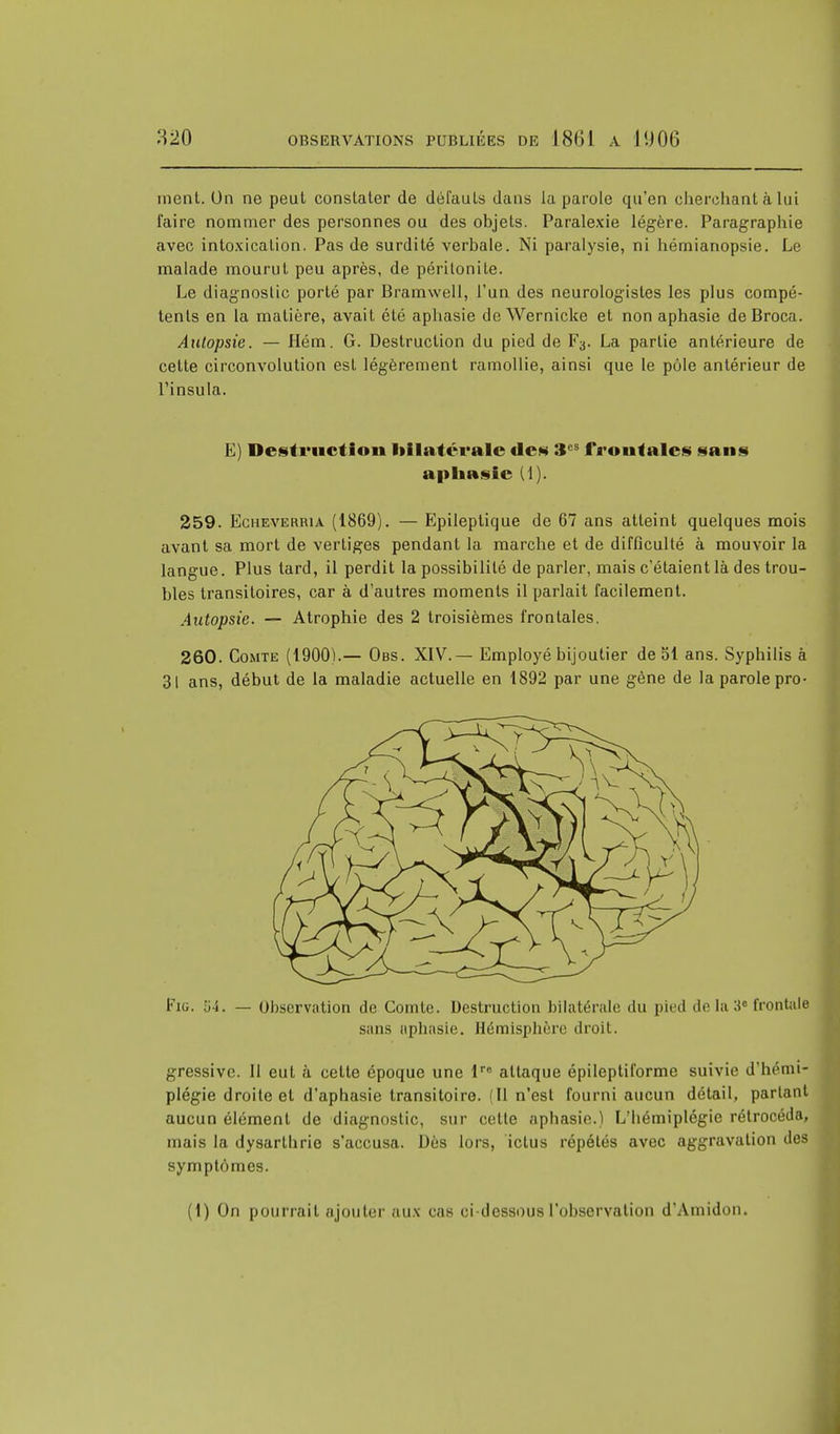 ment. Un ne peut constater de défauts dans la parole qu'en cherchant à lui faire nommer des personnes ou des objets. Paralexie légère. Paragraphie avec intoxication. Pas de surdité verbale. Ni paralysie, ni hémianopsie. Le malade mourut peu après, de péritonite. Le diagnostic porté par Bramwell, l'un des neurologistes les plus compé- tents en la matière, avait été aphasie deWernicke et non aphasie deBroca. Autopsie. — Hém. G. Destruction du pied de Fa. La partie antérieure de cette circonvolution est légèrement ramollie, ainsi que le pôle antérieur de Tinsula. E) Destruction bilatérale des :t fronfales sans aphasie (1). 259. Echeverria (1869). — lïpileptique de 67 ans atteint quelques mois avant sa mort de vertiges pendant la marche et de difficulté à mouvoir la langue. Plus tard, il perdit la possibilité de parler, mais c'étaient là des trou- bles transitoires, car à d'autres moments il parlait facilement. Autopsie. — Atrophie des 2 troisièmes frontales. 260. Comte (1900).— Obs. XIV.— Employé bijoutier de 51 ans. Syphilis à 31 ans, début de la maladie actuelle en 1892 par une gène de la parole pro- Fig. '64. — Observation de Comte. Destruction bilatérale du pied de la 3° frontale sans aphasie. Hémisphère droit. gressive. 11 eut à cette époque une lre attaque épileptiforme suivie d'hémi- plégie droite et d'aphasie transitoire. (Il n'est fourni aucun détail, partant aucun élément de diagnostic, sur celte aphasie.) L'hémiplégie rétrocéda, mais la dysarthrie s'accusa. Dès lors, ictus répétés avec aggravation des symptômes. (1) On pourrait ajouter aux cas ci-dessous l'observation d'Amidon.