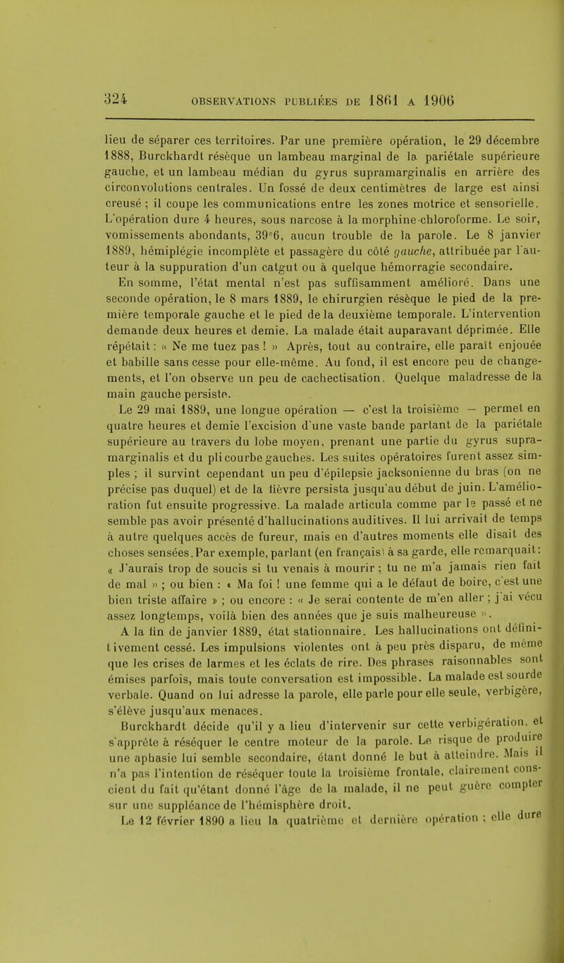 lieu de séparer ces territoires. Par une première opération, le 29 décembre 1888, Burckhardt résèque un lambeau marginal de la pariétale supérieure gauche, et un lambeau médian du gyrus supramarginalis en arrière des circonvolutions centrales. Un fossé de deux centimètres de large est ainsi creusé ; il coupe les communications entre les zones motrice et sensorielle. L'opération dure 4 heures, sous narcose à la morphine chloroforme. Le soir, vomissements abondants, 39°6, aucun trouble de la parole. Le 8 janvier 1889, hémiplégie incomplète et passagère du côté gauche, attribuée par l'au- teur à la suppuration d'un catgut ou à quelque hémorragie secondaire. En somme, l'état mental n'est pas suffisamment amélioré. Dans une seconde opération, le 8 mars 1889, le chirurgien résèque le pied de la pre- mière temporale gauche et le pied de la deuxième temporale. L'intervention demande deux heures et demie. La malade était auparavant déprimée. Elle répétait : « Ne me tuez pas ! » Après, tout au contraire, elle paraît enjouée et babille sans cesse pour elle-même. Au fond, il est encore peu de change- ments, et l'on observe un peu de cachectisation. Quelque maladresse de Ja main gauche persiste. Le 29 mai 1889, une longue opération — c'est la troisième - permet en quatre heures et demie l'excision d'une vaste bande partant de la pariétale supérieure au travers du lobe moyen, prenant une partie du gyrus supra- marginalis et du pli courbe gauches. Les suites opératoires furent assez sim- ples ; il survint cependant un peu d'épilepsie jacksonienne du bras (on ne précise pas duquel) et de la lièvre persista jusqu'au début de juin. L'amélio- ration fut ensuite progressive. La malade articula comme par le passé et ne semble pas avoir présenté d'hallucinations auditives. Il lui arrivait de temps à autre quelques accès de fureur, mais en d'autres moments elle disait des choses sensées.Par exemple, parlant (en français) à sa garde, elle remarquait : « J'aurais trop de soucis si tu venais à mourir ; tu ne m'a jamais rien lait de mal » ; ou bien : « Ma foi ! une femme qui a le défaut de boire, c'est une bien triste affaire » ; ou encore : « Je serai contente de m'en aller ; j ai vécu assez longtemps, voilà bien des années que je suis malheureuse ». A la tin de janvier 1889, état stationnaire. Les hallucinations ont défini- tivement cessé. Les impulsions violentes ont à peu près disparu, de mrme que les crises de larmes et les éclats de rire. Des phrases raisonnables sont émises parfois, mais toute conversation est impossible. La malade est sourde verbale. Quand on lui adresse la parole, elle parle pour elle seule, verbigere, s'élève jusqu'aux menaces. Burckhardt décide qu'il y a lieu d'intervenir sur cette verbigération. et s'apprête à réséquer le centre moteur de la parole. Le risque de produire une aphasie lui semble secondaire, étant donné le but à atteindre. Mais il n'a pas l'intention de réséquer toute la troisième frontale, clairement cons- cient du fait qu'étant donné l'âge de la malade, il ne peut guère compter sur une suppléance de l'hémisphère droit. Le 12 février 1890 a lieu la quatrième et dernière opération ; elle dure