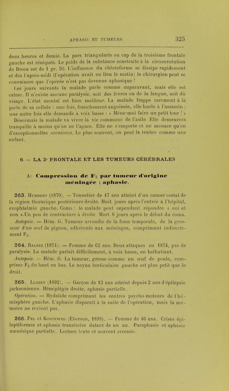 deux heures et demie. La pars triangularis ou cap de la troisième frontale o-auche est réséquée. Le poids de la substance soustraite à la circonvolution de Broca est de 1 gr. 50. L'influence du chloroforme se dissipe rapidement et dès l'après-midi (l'opération avait eu lieu le matin) le chirurgien peut se convaincre que l'opérée n'est pas devenue aphasique ! Les jours suivants la malade parle comme auparavant, mais elle est calme. Il n'existe aucune paralysie, soit des lèvres ou de la langue, soit dû visage. L'état mental est bien meilleur. La malade frappe rarement à la porte de sa cellule : une fois, franchement angoissée, elle hurle à l'assassin ; une autre fois elle demande à voix basse : « Mène-moi faire un petit tour ! » Désormais la malade va vivre la vie commune de l'asile. Elle demeurera tranquille à moins qu'on ne l'agace. Elle ne s'emporte et ne menace qu'en d'exceptionnelles occasions. Le plus souvent, on peut la traiter comme une enfant. 6. — LA 3 FRONTALE ET LES TUMEURS CÉRÉBRALES A) Compression de r ; par tumeur «l'origine méningée : aphasie. 263. Hlmbert (1870). — Tonnelier de 47 ans atteint d'un cancer costal de la région thoracique postérieure droite. Huit jours après l'entrée à l'hôpital, exophtalmie gauche. Coma: le malade peut cependant répondre « oui et non ».Un peu de contracture à droite Mort 8 jours après le début du coma. Autopsie. — Hém. G. Tumeur arrondie de la fosse temporale, de la gros- seur d'un œuf de pigeon, adhérente aux méninges, comprimant indirecte- ment F;;. 264. Balzer (1874). — Femme de 62 ans. Deux attaques en 1874, pas de paralysie. La malade parlait difficilement, a voix basse, en balbutiant. Autopsie. — Hém. G. La tumeur, grosse comme un œuf de poule, com- prime F:i ilu haut en bas. Le noyau lenticulaire gauche est plus petit que le droit. 265. Llobet (1892). — Garçon de 13 ans atteint depuis 2 ans d'épilepsie jacksonienne. Hémiplégie droite, aphasie partielle. Opération. — llydatide comprimant les centres psycho-moteurs de l lir - misphère gauche. L'aphasie disparait, à la suite de l'opération, mais la mé- moire ne revient pas. 266. Pel et Korteweg (Eberson, 1898). — Femme de 46 ans. Crises épi- leptiformes et aphasie transitoire datant de un an. Paraphasie et aphasie amnésique partielle. Lecture lente et souvent erronée.