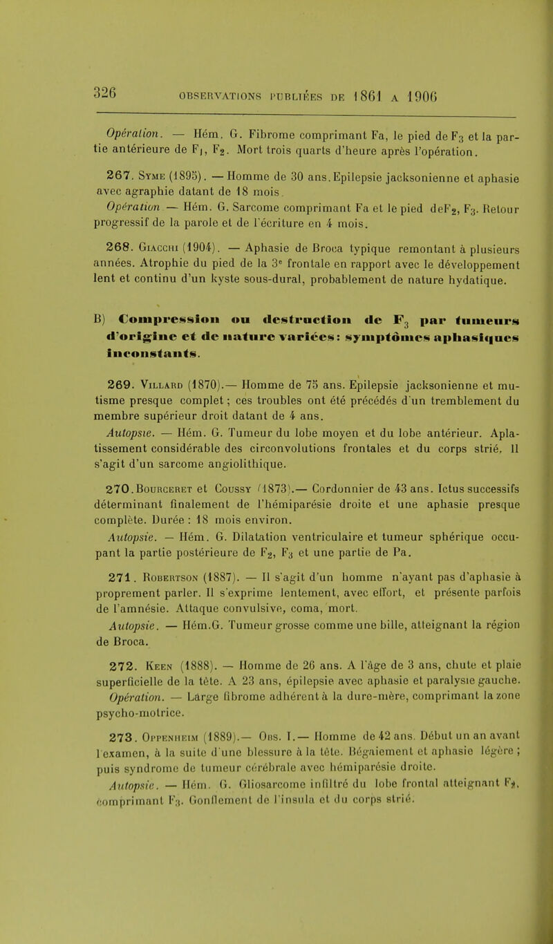 Opération. — Hém. G. Fibrome comprimant Fa, le pied de F3 et la par- tie antérieure de Fj, F2. Mort trois quarts d'heure après l'opération. 267. Syme (1895). — Homme de 30 ans.Epilepsie jacksonienne et aphasie avec agraphie datant de 18 mois. Opération — Hém. G. Sarcome comprimant Fa et le pied deF2, F;j. Retour progressif de la parole et de l'écriture en 4 mois. 268. Giacciu (1904). — Aphasie de Broca typique remontant à plusieurs années. Atrophie du pied de la 3e frontale en rapport avec le développement lent et continu d'un kyste sous-dural, probablement de nature hydatique. B) Compression ou destruction de F3 par tumeurs d'origine et de nature varices: symptômes aphasiques inconstants. 269. Villard (1870).— Homme de 75 ans. Epilepsie jacksonienne et mu- tisme presque complet ; ces troubles ont été précédés d'un tremblement du membre supérieur droit datant de 4 ans. Autopsie. — Hém. G. Tumeur du lobe moyen et du lobe antérieur. Apla- tissement considérable des circonvolutions frontales et du corps strié. Il s'agit d'un sarcome angiolithique. 270. Bourceret et Coussy M873).— Cordonnier de 43 ans. Ictus successifs déterminant finalement de l'hémiparésie droite et une aphasie presque complète. Durée: 18 mois environ. Autopsie. — Hém. G. Dilatation ventriculaire et tumeur sphérique occu- pant la partie postérieure de F2, Fa et une partie de Pa. 271. Bobertson (1887). — Il s'agit d'un homme n'ayant pas d'aphasie à proprement parler. Il s'exprime lentement, avec effort, et présente parfois de l'amnésie. Attaque convulsive, coma, mort. Autopsie. — Hém.G. Tumeur grosse comme une bille, atteignant la région de Broca. 272. Keen (1888). — Homme de 26 ans. A l'âge de 3 ans, chute et plaie superficielle de la tète. A 23 ans, épilepsie avec aphasie et paralysie gauche. Opération. — Large fibrome adhérent à la dure-mère, comprimant la zone psycho-motrice. 273. Oppenheim (1889).— Ons. I.— Homme de 42 ans. Début un an avant 1 examen, à la suite d'une blessure à la tète. Bégaiement et aphasie légère ; puis syndrome de tumeur cérébrale avec hémiparésie droite. Autopsie. — Hém. <.. dliosarcome infiltré du lobe frontal atteignant F*, comprimant F3. Gonflement de l'insula et du corps strié.