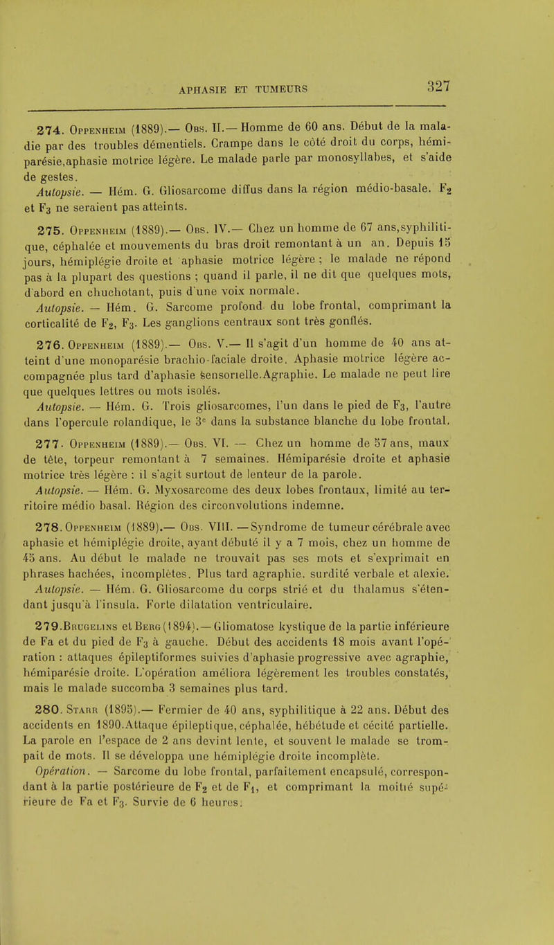 274. Oppenheim (1889).— Obs. IL— Homme de 60 ans. Début de la mala- die par des troubles démentiels. Crampe dans le côté droit du corps, hémi- parésie,aphasie motrice légère. Le malade parle par monosyllabes, et s'aide de gestes. Aulopsie. — Hém. G. Gliosarcome diffus dans la région médio-basale. F2 et F3 ne seraient pas atteints. 275. Oppenheim (1889).— Obs. IV.— Chez un homme de 67 ans.syphiliti- que, céphalée et mouvements du bras droit remontant à un an. Depuis 15 jours, hémiplégie droite et aphasie motrice légère ; le malade ne répond pas à la plupart des questions ; quand il parle, il ne dit que quelques mots, d'abord en chuchotant, puis d'une voix normale. Autopsie. — Hém. G. Sarcome profond du lobe frontal, comprimant la corticalité de F2, Fa. Les ganglions centraux sont très gonflés. 276. Oppenheim (1889).— Obs. V.— Il s'agit d'un homme de 40 ans at- teint d'une monoparésie brachio-faciale droite. Aphasie motrice légère ac- compagnée plus tard d'aphasie sensorielle.Agraphie. Le malade ne peut lire que quelques lettres ou mots isolés. Autopsie. — Hém. G. Trois gliosareomes, l'un dans le pied de F3, l'autre dans l'opercule rolandique, le 3e dans la substance blanche du lobe frontal. 277- Oppenheim (1889).— Obs. VI. — Chez un homme de 57 ans, maux de tête, torpeur remontant à 7 semaines. Hémiparésie droite et aphasie motrice très légère : il s'agit surtout de lenteur de la parole. Autopsie. — Hém. G. Myxosarcome des deux lobes frontaux, limité au ter- ritoire médio basai. Région des circonvolutions indemne. 278. Oppenheim (1889).— Obs. VIII. —Syndrome de tumeur cérébrale avec apbasie et hémiplégie droite, ayant débuté il y a 7 mois, chez un homme de 45 ans. Au début le malade ne trouvait pas ses mots et s'exprimait en phrases hachées, incomplètes. Plus tard agraphie. surdité verbale et alexie. Autopsie. — Hém. G. Gliosarcome du corps strié et du thalamus s'éten- dant jusqu'à l'insula. Forte dilatation ventriculaire. 279. Brugelins et Berg (1894). —Gliomatose kystique de la partie inférieure de Fa et du pied de F3 à gauche. Début des accidents 18 mois avant l'opé- ration : attaques épileptiformes suivies d'aphasie progressive avec agraphie, hémiparésie droite. L'opération améliora légèrement les troubles constatés, mais le malade succomba 3 semaines plus tard. 280. Starr (1895).— Fermier de 40 ans, syphilitique à 22 ans. Début des accidents en 1890.Attaque épileptique, céphalée, hébétude et cécité partielle. La parole en l'espace de 2 ans devint lente, et souvent le malade se trom- pait de mots. Il se développa une hémiplégie droite incomplète. Opération. — Sarcome du lobe frontal, parfaitement encapsulé, correspon- dant à la partie postérieure de F2 et de Fj, et comprimant la moitié supé- rieure de Fa et F3. Survie de 6 heures;