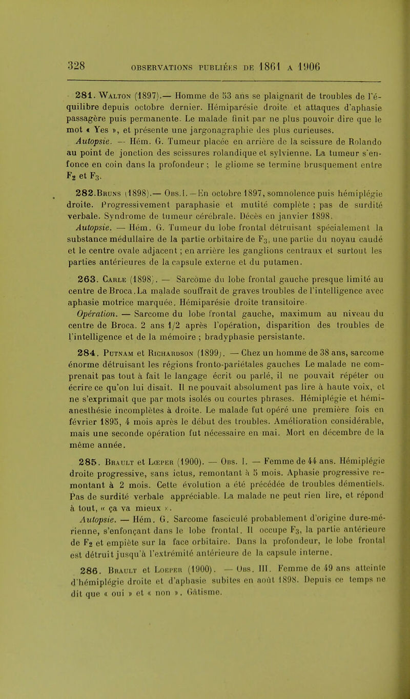 281. Walton (1897).— Homme de 53 ans se plaignant de troubles de l'é- quilibre depuis octobre dernier. Ilémiparésie droite et attaques d'aphasie passagère puis permanente. Le malade finit par ne plus pouvoir dire que le mot « Yes », et présente une jargonagraphic des plus curieuses. Autopsie. — Hém. G. Tumeur placée en arrière de la scissure de Rolando au point de jonction des scissures rolandique et sylvienne. La tumeur s'en- fonce en coin dans la profondeur ; le gliome se termine brusquement entre F2 et F3. 282. Bruns (1898).— Obs.I. — En octobre 1897, somnolence puis hémiplégie droite. Progressivement paraphasie et mutité complète ; pas de surdité verbale. Syndrome de tumeur cérébrale. Décès en janvier 1898. Autopsie. — Hém. G. Tumeur du lobe frontal détruisant spécialement la substance médullaire de la partie orbitaire de F3, une partie du noyau caudé et le centre ovale adjacent ; en arrière les ganglions centraux et surtout les parties antérieures de la capsule externe et du putamen. 263. Carle (1898). — Sarcôme du lobe frontal gauche presque limité au centre deBroca.La malade souffrait de graves troubles de l'intelligence avec aphasie motrice marquée. Hémiparésie droite transitoire Opération. — Sarcome du lobe frontal gauche, maximum au niveau du centre de Broca. 2 ans 1/2 après l'opération, disparition des troubles de l'intelligence et de la mémoire ; bradyphasie persistante. 284. Putnam et Richardson (1899;. —Chez un homme de 38 ans, sarcome énorme détruisant les régions fronto-pariétales gauches Le malade ne com- prenait pas tout à fait le langage écrit ou parlé, il ne pouvait répéter ou écrire ce qu'on lui disait. Il ne pouvait absolument pas lire à haute voix, et ne s'exprimait que par mots isolés ou courtes phrases. Hémiplégie et hémi- anesthésie incomplètes à droite. Le malade fut opéré une première fois en février 1895, 4 mois après le début des troubles. Amélioration considérable, mais une seconde opération fut nécessaire en mai. Mort en décembre de la même année. 285. Brault et Lœper (1900). — Ons. I. — Femme de 44 ans. Hémiplégie droite progressive, sans ictus, remontant à 5 mois. Aphasie progressive re- montant à 2 mois. Cette évolution a été précédée de troubles démentiels. Pas de surdité verbale appréciable. La malade ne peut rien lire, et répond à tout, « ça va mieux >. Autopsie. — Hém. G. Sarcome fascicule probablement d'origine dure-mé- rienne, s'enfonçant dans le lobe frontal. 11 occupe F3, la partie antérieure de F2 et empiète sur la face orbitaire. Dans la profondeur, le lobe frontal est détruit jusqu'à l'extrémité antérieure de la capsule interne. 286. Brault et Loeper (1900). —Uns. III. Femme de 49 ans atteinte d'hémiplégie droite et d'aphasie subites en août 1898. Depuis ce temps ne dit que « oui » et « non ». Gâtisme.