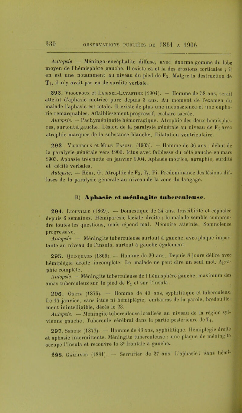 Autopsie — Méningo-encéphalite diffuse, avec énorme gomme du lobe moyen de l'hémisphère gauche. Il existe çà et là des érosions corticales ; il en est une notamment au niveau du pied de F3. Malgré la destruction de Ti, il n'y avait pas eu de surdité verbale. 292. Vigouroux et Laignel-Lavastine (1904). — Homme de 58 ans, serait atteint d'aphasie motrice pure depuis 3 ans. Au moment de l'examen du malade l'aphasie est totale. 11 existe de plus une inconscience et une eupho- rie remarquables. Affaiblissement progressif, eschare sacrée. Autopsie. — Pachyméningite hémorragique. Atrophie des deux hémisphè- res, surtout à gauche. Lésion de la paralysie générale au niveau de Fg avec atrophie marquée de la substance blanche. Dilatation ventriculaire. 293. Vigouroux et Mlle Pascal (1905). — Homme de 36 ans ; début de la paralysie générale vers 1900. Ictus avec faiblesse du côté gauche en mars 1903. Aphasie très nette en janvier 1904. Aphasie motrice, agraphie, surdité et cécité verbales. Autopsie. — Hém. G. Atrophie de F3, Tj, Pi. Prédominance des lésions dif- fuses de la paralysie générale au niveau de la zone du langage. B) Aphasie et méningite tuberculeuse. 294. Liouvillf. (1869). — Domestique de 24 ans. Irascibilité et céphalée depuis 6 semaines. Hémiparésie faciale droite ; le malade semble compren- dre toutes les questions, mais répond mal. Mémoire atteinte. Somnolence progressive. Autopsie. — Méningite tuberculeuse surtout à gauche, avec plaque impor- tante au niveau de l'insula, surtout à gauche également. 295. Qui.nquaud (1869). — Homme de 30 ans. Depuis 8 jours délire avec hémiplégie droite incomplète. Le malade ne peut dire un seul mot. Agra- phie complète. . Autopsie. — Méningite tuberculeuse de 1 hémisphère gauche, maximum des amas tuberculeux sur le pied de Fj et sur l'insula. 296. Goeïz (1876). — Homme de 40 ans, syphilitique et tuberculeux. Le 17 janvier, sans ictus ni hémiplégie, embarras de la parole, bredouille- ment inintelligible, décès le 23. Autopsie. — Méningite tuberculeuse localisée au niveau de la région sylr vienne gauche. Tubercule cérébral dans la partie postérieure deTi. 297. Seguin (1877). — Homme de 43 ans, syphilitique. Hémiplégie droite et aphasie intermittente. Méningite tuberculeuse : une plaque de méningite occupe l'insula et recouvre la 3' frontale à gauche. â98. Galliard (1881). — Serrurier de il ans. L'aphasie, pans bémi-