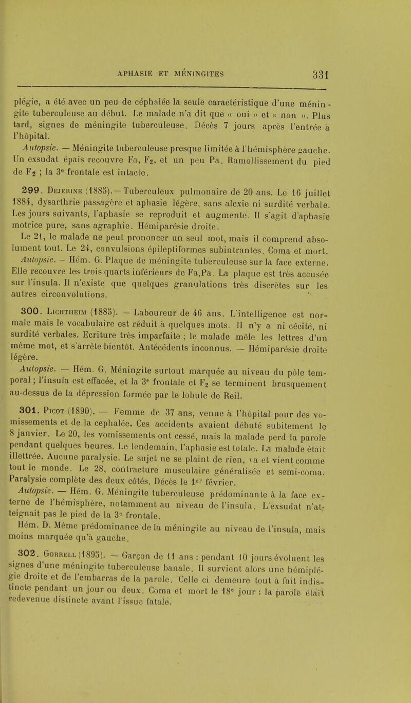 plégie, a été avec un peu de céphalée la seule caractéristique d'une ménin- gite tuberculeuse au début. Le malade n'a dit que « oui » et « non ». Plus tard, signes de méningite tuberculeuse. Décès 7 jours après l'entrée à l'hôpital. Autopsie. — Méningite tuberculeuse presque limitée à l'hémisphère gauche. Un exsudât épais recouvre Fa, F2, et un peu Pa. Ramollissement du pied de F2 ; la 3e frontale est intacte. 299. Dejerine (1885).— Tuberculeux pulmonaire de 20 ans. Le 16 juillet 1884, dysarlhrie passagère et aphasie légère, sans alexie ni surdité verbale. Les jours suivants, l'aphasie se reproduit et augmente. Tl s'agit d'aphasie motrice pure, sans agraphie. Hémiparésie droite. Le 2t, le malade ne peut prononcer un seul mot, mais il comprend abso- lument tout. Le 24, convulsions épileptiformes subintrantes. Coma et mort. Autopsie. - Hém. G. Plaque de méningite tuberculeuse sur la face externe. Elle recouvre les trois quarts inférieurs de Fa,Pa. La plaque est très accusée sur l'insula. Il n'existe que quelques granulations très discrètes sur les autres circonvolutions. 300. Lichtheim (1885). - Laboureur de 46 ans. L'intelligence est nor- male mais le vocabulaire est réduit à quelques mots. Il n'y a ni cécité, ni surdité verbales. Ecriture très imparfaite ; le malade mêle les lettres d'un même mot, et s'arrête bientôt. Antécédents inconnus. — Hémiparésie droite légère. Autopsie. — Hém. G. Méningite surtout marquée au niveau du pôle tem- poral ; l'insula est effacée, et la 3e frontale et F2 se terminent brusquement au-dessus de la dépression formée par le lobule de Reil. 301. Picot (1890). — Femme de 37 ans, venue à l'hôpital pour des vo- missements et de la céphalée. Ces accidents avaient débuté subitement le 8 janvier. Le 20, les vomissements ont cessé, mais la malade perd la parole pendant quelques heures. Le lendemain, l'aphasie est totale. La malade était illettrée. Aucune paralysie. Le sujet ne se plaint de rien, va et vient comme tout le monde. Le 28, contracture musculaire généralisée et semi-coma. Paralysie complète des deux côtés. Décès le 1er février. Autopsie. — Hém. G. Méningite tuberculeuse prédominante à la face ex- terne de l'hémisphère, notamment au niveau de l'insula. Lexsudat n'at- teignait pas le pied de la 3e frontale. Hém. D. Même prédominance delà méningite au niveau de l'insula, mais moins marquée qu'à gauche. 302. Gorrell(1895). - Garçon de dl ans : pendant 10 jours évoluent les signes d'une méningite tuberculeuse banale. Il survient alors une hémiplé- gie droite et de l'embarras de la parole. Celle ci demeure tout à fait indis- tincte pendant un jour ou deux. Coma et mort le 18° jour : la partilè élaiï redevenue distincte avant l'issue fatale.