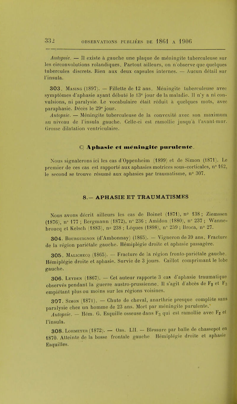 Autopsie. — Il existe à gauche une plaque de méningite tuberculeuse sur les circonvolutions rolandiques. Partout ailleurs, on n'observe que quelques tubercules discrets. Rien aux deux capsules internes. — Aucun détail sur l'insula. 303. Masing (1897). — Fillette de 12 ans. Méningite tuberculeuse avec symptômes d'aphasie ayant débuté le 13e jour de la maladie. Il n'y a ni con- vulsions, ni paralysie. Le vocabulaire était réduit à quelques mots, avec paraphasie. Décès le 29e jour. Autopsie. — Méningite tuberculeuse de la convexité avec son maximum au niveau de l'insula gauche. Celle-ci est ramollie jusqu'à l'avanl-mur. (îrosse dilatation ventriculaire. G) Aphasie et méningite purulente. Nous signalerons ici les cas d'Oppenheim (1899) et de Simon (1871). Le premier de ces cas est rapporté aux aphasies motrices sous-corticales, n° Hi2, le second se trouve résumé aux aphasies par traumatisme, n° 307. 8.— APHASIE ET TRAUMATISMES Nous avons décrit ailleurs les cas de Boinet (1871), n° 138; Ziemssen (1876), n° 177 ; Bergmann (1872), n 236 ; Amidon (1880), n° 237 ; Wanne- broucq et Kelsch (1883), no 238 ; Léques (1898), n 239 ; Broca, n° 27. 304. Bourguignon (d'Ambonnay) (1865). — Vigneron de39 ans. Fracture de la région pariétale gauche. Hémiplégie droite et aphasie passagère. 305. Malichecq (1865). — Fracture de la région Ironto-pariétale gauche. Hémiplégie droite et aphasie. Survie de 3 jours. Caillot comprimant le lobe gauche. 306. Leydkn (1867). — Cet auteur rapporte 3 cas d'aphasie traumatique observés pendant la guerre austro-prussienne. Il s'agit d'abcès de F2 et F3 empiétant plus ou moins sur les régions voisines. 307. Simon (1871). — Chute de cheval, anarlhrie presque complète sans paralysie chez un homme de 23 ans. Mort par méningite purulente.' Autopsie. — Hém. G. Esquille osseuse dans F:i qui est ramollie avec F2 et l'insula. 308. Lohmeter(1872). — Obs. LU. — Blessure par halle de chassepot en 1870. Atteinte de la bosse frontale gauche Hémiplégie droite et aph, Esquilles.