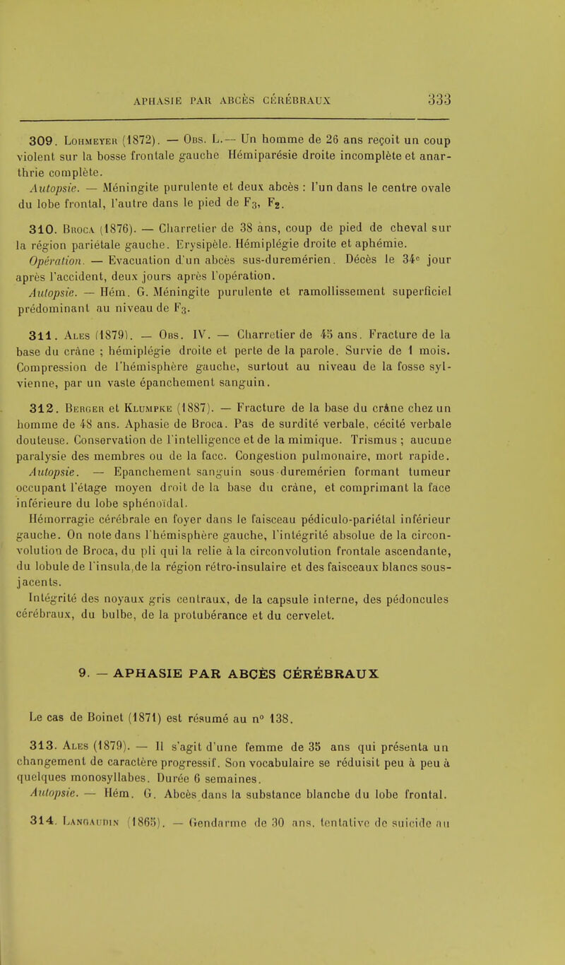 309. Lohmeyer (1872). — Obs. L.— Un homme de 26 ans reçoit un coup violent sur la bosse frontale gauche Hémiparésie droite incomplète et anar- thrie complète. Autopsie. — Méningite purulente et deux abcès : l'un dans le centre ovale du lobe frontal, l'autre dans le pied de F3, F2. 310. Broca (1876). — Charretier de 38 ans, coup de pied de cheval sur la région pariétale gauche. Erysipèle. Hémiplégie droite et aphémie. Opération. — Evacuation d'un abcès sus-duremérien. Décès le 34e jour après l'accident, deux jours après l'opération. Autopsie. — Hém. G. Méningite purulente et ramollissement superficiel prédominant au niveau de F3. 311. Ales (1879). — Obs. IV. — Charretier de 45 ans. Fracture de la base du crâne ; hémiplégie droite et perle de la parole. Survie de 1 mois. Compression de l'hémisphère gauche, surtout au niveau de la fosse syl- vienne, par un vaste épanchement sanguin. 312. Berger et Klumpke (1887). — Fracture de la base du crâne chez un homme de 48 ans. Aphasie de Broca. Pas de surdité verbale, cécité verbale douteuse. Conservation de l'intelligence et de la mimique. Trismus ; aucune paralysie des membres ou de la face. Congestion pulmonaire, mort rapide. Autopsie. — Epanchement sanguin sous duremérien formant tumeur occupant l'étage moyen droit de la base du crâne, et comprimant la face inférieure du lobe sphénoïdal. Hémorragie cérébrale en foyer dans le faisceau pédiculo-pariétal inférieur gauche. On note dans l'hémisphère gauche, l'intégrité absolue de la circon- volution de Broca, du pli qui la relie à la circonvolution frontale ascendante, du lobule de rinsula,de la région rétro-insulaire et des faisceaux blancs sous- jacents. Intégrité des noyaux gris centraux, de la capsule interne, des pédoncules cérébraux, du bulbe, de la protubérance et du cervelet. 9. — APHASIE PAR ABCÈS CÉRÉBRAUX Le cas de Boinet (1871) est résumé au n° 138. 313. Ales (1879). — 11 s'agit d'une femme de 35 ans qui présenta un changement de caractère progressif. Son vocabulaire se réduisit peu à peu à quelques monosyllabes. Durée 6 semaines. Autopsie. — Hém. G. Abcès dans la substance blanche du lobe frontal. 314. Lanoai;iïin 1865 . — Gendarme do 30 ans. tentative do suicide au