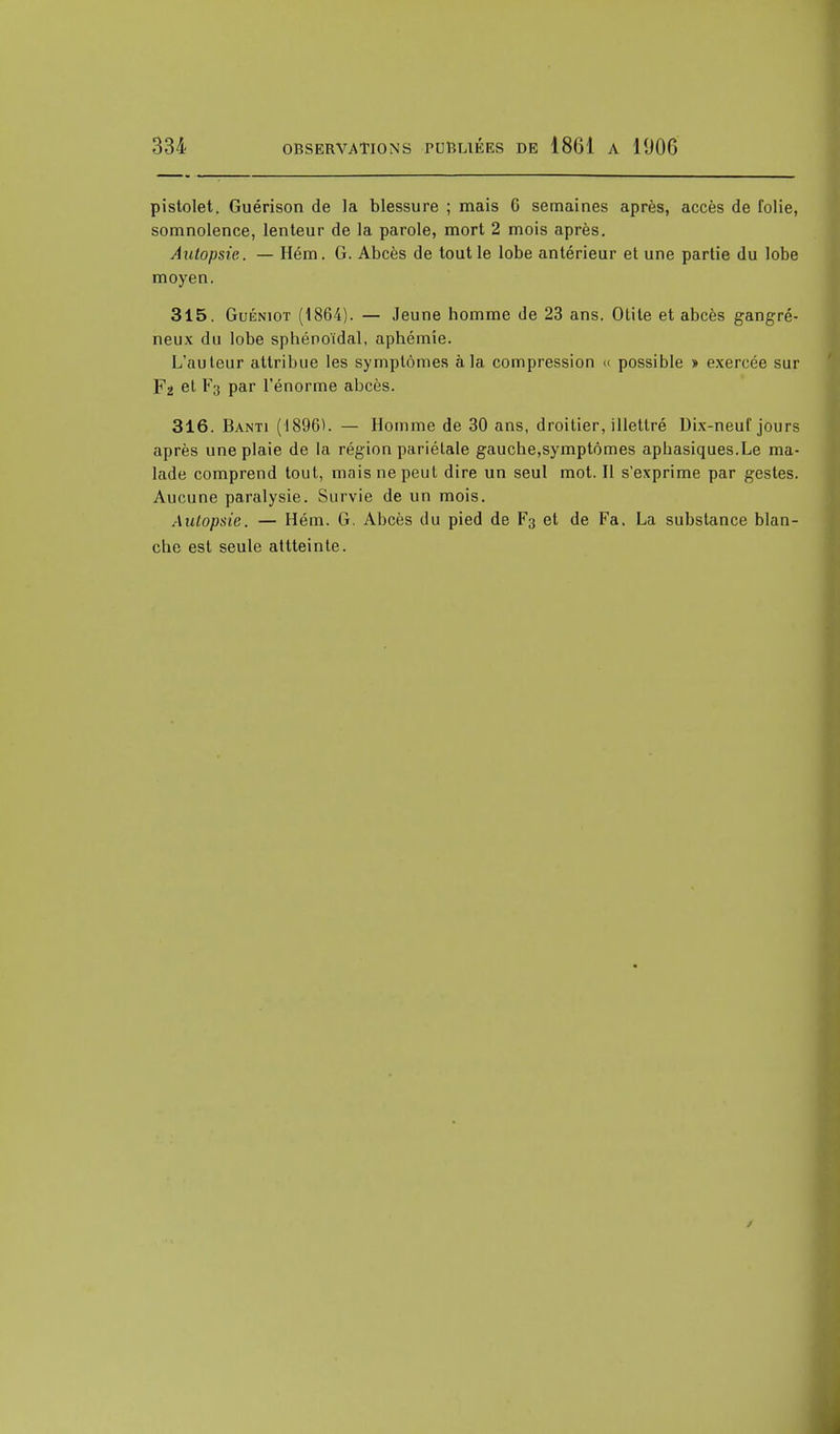 pistolet. Guérison de la blessure ; mais 6 semaines après, accès de folie, somnolence, lenteur de la parole, mort 2 mois après. Autopsie. — Hém. G. Abcès de tout le lobe antérieur et une partie du lobe moyen. 315. Guéniot (1864). — Jeune homme de 23 ans. Otite et abcès gangre- neux du lobe sphéno'idal, aphémie. L'auteur attribue les symptômes à la compression « possible » exercée sur Fa et F3 par l'énorme abcès. 316. Banti (1896). — Homme de 30 ans, droitier, illettré Dix-neuf jours après une plaie de la région pariétale gauche,symptômes aphasiques.Le ma- lade comprend tout, mais ne peut dire un seul mot. Il s'exprime par gestes. Aucune paralysie. Survie de un mois. Autopsie. — Hém. G. Abcès du pied de F3 et de Fa. La substance blan- che est seule attteinte.