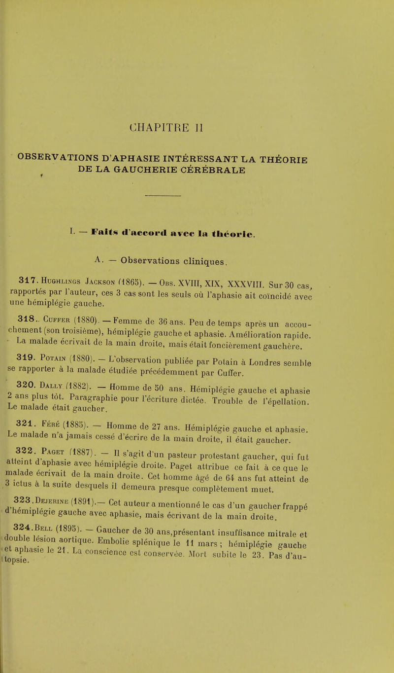 OBSERVATIONS D'APHASIE INTÉRESSANT LA THÉORIE DE LA GAUCHERIE CÉRÉBRALE — Faits <l accord a vec la théorie. A. — Observations cliniques. 317. Hughungs Jackson M86S). - Obs. XVIII, XIX, XXXVIII. Sur 30 cas rapportés par l'auteur, ces 3 cas sont les seuls où l'aphasie ait coïncidé avec une hémiplégie gauche. 318.. Cuffer (1880). -Femme de 36ans. Peu de temps après un accou- chement (son troisième), hémiplégie gauche et aphasie. Amélioration rapide. La malade écrivait de la main droite, mais était foncièrement gauchère. 319. Potain (1880). - L'observation publiée par Potain à Londres semble se rapporter à la malade étudiée précédemment par Cuffer. 320. Dally (1882). - Homme de 50 ans. Hémiplégie gauche et aphasie 2 ans plus tôt. Paragraphie pour l'écriture dictée. Trouble de l'épellation. Le malade était gaucher. 321 Féré (1885). - Homme de 27 ans. Hémiplégie gauche et aphasie. Le malade n a jamais cessé d'écrire de la main droite, il était gaucher. 322 Paget (1887). - II s'agit d'un pasteur protestant gaucher, qui fut atteint daphasie avec hémiplégie droite. Paget attribue ce fait à ce que le malade écrivait de la main droite. Cet homme âgé de 64 ans fut atteint de à ictus a la suite desquels il demeura presque complètement muet. | 323.DejeriNE (1891).- Cet auteur a mentionné le cas d'un gaucher frappé d hémiplégie gauche avec aphasie, mais écrivant de la main droite. 324 Bell (1895). - Gaucher de 30 ans,présentant insuffisance mitrale et double les,on aort.que. Embolie splénique le 11 mars ; hémiplégie gauche I tie conscicnce est conservée. Mort subite le 23. Pas d'au-