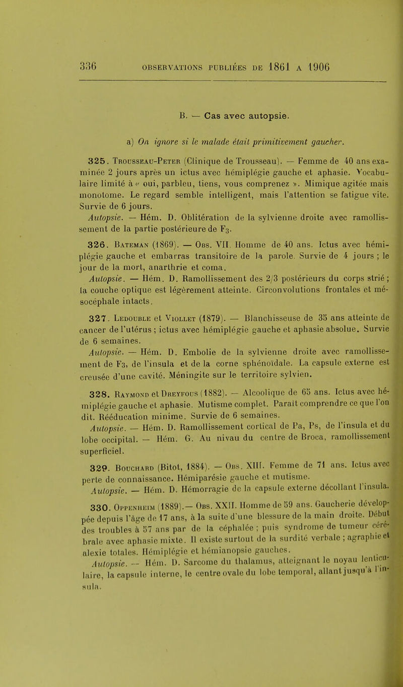 B. ^— Cas avec autopsie. a) On ignore si le malade était primitivement gaucher. 325. Trousseau-Peter (Clinique de Trousseau). — Femme de 40 ans exa- minée 2 jours après un ictus avec hémiplégie gauche et aphasie. Vocabu- laire limité à v oui, parbleu, tiens, vous comprenez ». Mimique agitée mais monotome. Le regard semble intelligent, mais l'attention se fatigue vite. Survie de 6 jours. Autopsie. — Hém. D. Oblitération de la sylvienne droite avec ramollis- sement de la partie postérieure de F;j. 326. Bateman (1869). — Obs. VII. Homme de 40 ans. Ictus avec hémi- plégie gauche et embarras transitoire de la parole. Survie de 4 jours ; le jour de la mort, anarthrie et coma. Autopsie. — Hém. D. Ramollissement des 2/3 postérieurs du corps strié; la couche optique est légèrement atteinte. Circonvolutions frontales et mé- socéphale intacts. 327. Ledouble et Viollet (1879). — Blanchisseuse de 35 ans atteinte de cancer de l'utérus ; ictus avec hémiplégie gauche et aphasie absolue. Survie de 6 semaines. Autopsie. — Hém. D. Embolie de la sylvienne droite avec ramollisse- ment de F3, de l'insula et de la corne sphénoïdale. La capsule externe est creusée d'une cavité. Méningite sur le territoire sylvien. 328. Raymond et Dreyfous ( 1882). — Alcoolique de 65 ans. Ictus avec hé- miplégie gauche et aphasie. Mutisme complet. Parait comprendre ce que l'on dit. Rééducation minime. Survie de 6 semaines. Autopsie. — Hém. D. Ramollissement cortical de Pa, Ps, de l'insula et du lobe occipital. — Hém. G. Au nivau du centre de Broca, ramollissement superficiel. 329. Bouchard (Bitot, 1884). - Obs. XIII. Femme de 71 ans. Ictus avec perte de connaissance. Hémiparésie gauche et mutisme. Autopsie. — Hém. D. Hémorragie de In capsule externe décollant l'insula. 330. Oppenheim (1889).- Obs. XXII. Homme de 59 ans. Gaucherie dévelop- pée depuis l'âge de 17 ans, à la suite dune blessure de la main droite Début des troubles à 57 ans par de la céphalée ; puis syndrome de tumeur céré- brale avec aphasie mixte. Il existe surtout de la surdité verbale ; agraplneet alexie totales. Hémiplégie et hémianopsie gauches. Autopsie. - Hém. D. Sarcome du thalamus, atteignant le noyau lenticu- laire, la capsule interne, le centre ovale du lobe temporal, allant jusqu'à 1 m-; Bula.