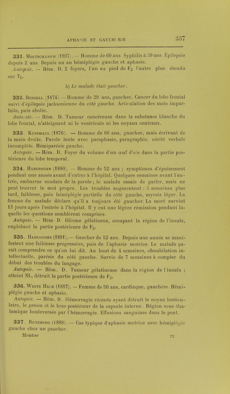 331. Moltschanow (1897).— Homme Je 60 ans Syphilis à 39 ans. Epilepsie dopais 2 ans. Depuis un an hémiplégie gauche et aphasie. Autopsie. — Hém. D. 2 foyers. l'un au pied de F3 l'autre plus étendu sur 'l'i. b) Le malade était gaucher. 332. Russell (1874).—Homme de 29 'ans, gaucher. Cancer du lobe frontal suivi d'épilepsie jacksonienne du côté gauche. Articulation des mots impar- faite, puis abolie. Âutoi'Sie. — Hém. D. Tumeur cancéreuse dans la substance blanche du lobe frontal, n'atteignant ni le ventricule ni les noyaux centraux. 333. Kussmaul (1876). — Homme de 66 ans, gaucher, mais écrivant de la main droite. Parole lente avec paraphasie, paragraphie, cécité verbale incomplète. Hémiparésie gauche. Autopsie. — Hém. D. Foyer du volume d'un œuf d'oie dans la partie pos- térieure du lobe temporal. 334. Habersohn (1880). — Homme de 52 ans ; symptômes d'épuisement pendant une année avant d'entrer à l'hôpital. Quelques semaines avant l'en- trée, embarras soudain de la parole ; le malade essaie de parler, mais ne peut trouver le mot propre. Les troubles augmentent : 3 semaines plus tard, faiblesse, puis hémiplégie partielle du côté gauche, myosis léger. La femme du malade déclare qu'il a toujours été gaucher. La mort survint 13 jours après l'entrée à l'hôpital. Il y eut une légère rémission pendant la- quelle les questions semblèrent comprises. Autopsie. — Hém D. Gliome gélatineux, occupant la région de l'insula, englobant la partie postérieure de F3. 335. Habeusohn (1881 ).— Gaucher de 52 ans. Depuis une année se mani- festent une faiblesse progressive, puis de l'aphasie motrice. Le malade pa- rait comprendre ce qu'on lui dit. Au bout de 4 semaines, obnubilation in- tellectuelle, parésie du côté gauche. Survie de 7 semaines à compter du début des troubles du langage. Autopsie. — Hém. D. Tumeur gélatineuse dans la région de l'insula ; atteint NL, détruit la partie postérieure de F3. 336. White Hale (1887). — Femme de 50 ans, cardiaque, gauchère. Hémi- plégie gauche et aphasie. Autopsie. — Hém. D. Hémorragie récente ayant détruit le noyau lenticu- laire, le genou cl le bras postérieur de la capsule interne. Région sous-lha- lamique bouleversée par l'hémorragie. Effusions sanguines dans le pont. 337. Runeberg (1888). — Cas typique d'aphasie motrice avec hémiplégie gauche chez un gaucher. Moutier -jo