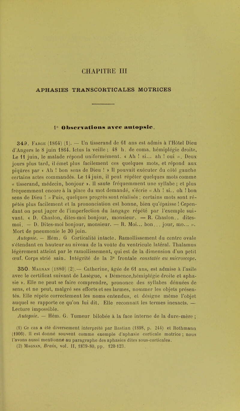 APHASIES TRANSCORTICALES MOTRICES ln Observations avec autopsie. 349. Farge (1864) (1). — Un tisserand de 6t ans est admis à l'Hôtel Dieu d'Angers le 8 juin 1864. Ictus la veille ; 48 h. de coma, hémiplégie droite. Le 11 juin, le malade répond uniformément. <i Ah ! si... ah ! oui ». Deux jours plus tard, il émet plus facilement ces quelques mots, et répond aux piqûres par « Ah ! bon sens de Dieu ! » Il pouvait exécuter du côté gauche certains actes commandés. Le 14 juin, il peut répéter quelques mots comme « tisserand, médecin, bonjour ». 11 saute fréquemment une syllabe; et plus fréquemment encore à la place du mot demandé, s'écrie « Ah ! si., oh ! bon sens de Dieu ! » Puis, quelques progrès sont réalisés ; certains mots sont ré- pétés plus facilement et la prononciation est bonne, bien qu'épaisse ! Cepen- dant on peut juger de l'imperfection du langage répété par l'exemple sui- vant. « D. Chaslon, dites-moi bonjour, monsieur. —R. Chaslon.. dites- moi. — D. Dites-moi bonjour, monsieur. — R. Moi... bon. . . jour, mo... ». Mort de pneumonie le 30 juin. Autopsie. — Hém. G Corticalité intacte. Ramollissement du centre ovale s étendant en hauteur au niveau de la voûte du ventricule latéral. Thalamus légèrement atteint par le ramollissement, qui est de la dimension d'un petit œuf. Corps strié sain. Intégrité de la 3° frontale constatée au microscope. 350. Magnan (1880) (2).— Catherine, âgée de 61 ans, est admise à l'asile avec le certificat suivant de Lasègue, « Démence,hémiplégie droite et apha- sie ». Elle ne peut se faire comprendre, prononce des syllabes dénuées de sens, et ne peut, malgré ses efforts et ses larmes, nommer les objets présen- tés. Elle répète correctement les noms entendus, et désigne môme l'objet auquel se rapporte ce qu'on lui dit. Elle reconnaît les termes inexacts. — Lecture impossible. Autopsie. — Hém. G. Tumeur bilobée à la face interne de la dure-mère ; (1) Ce cas a été diversement interprété par Bastian (1898, p. 244) et Rothmann (1906). Il est donné souvent comme exemple d'aphasie corticale motrice ; nous l'avons aussi mentionné au paragraphe des aphasies dites sous-corticales. (2) Magnait, Brain, vol. II, 1879-80, pp. 120 123.