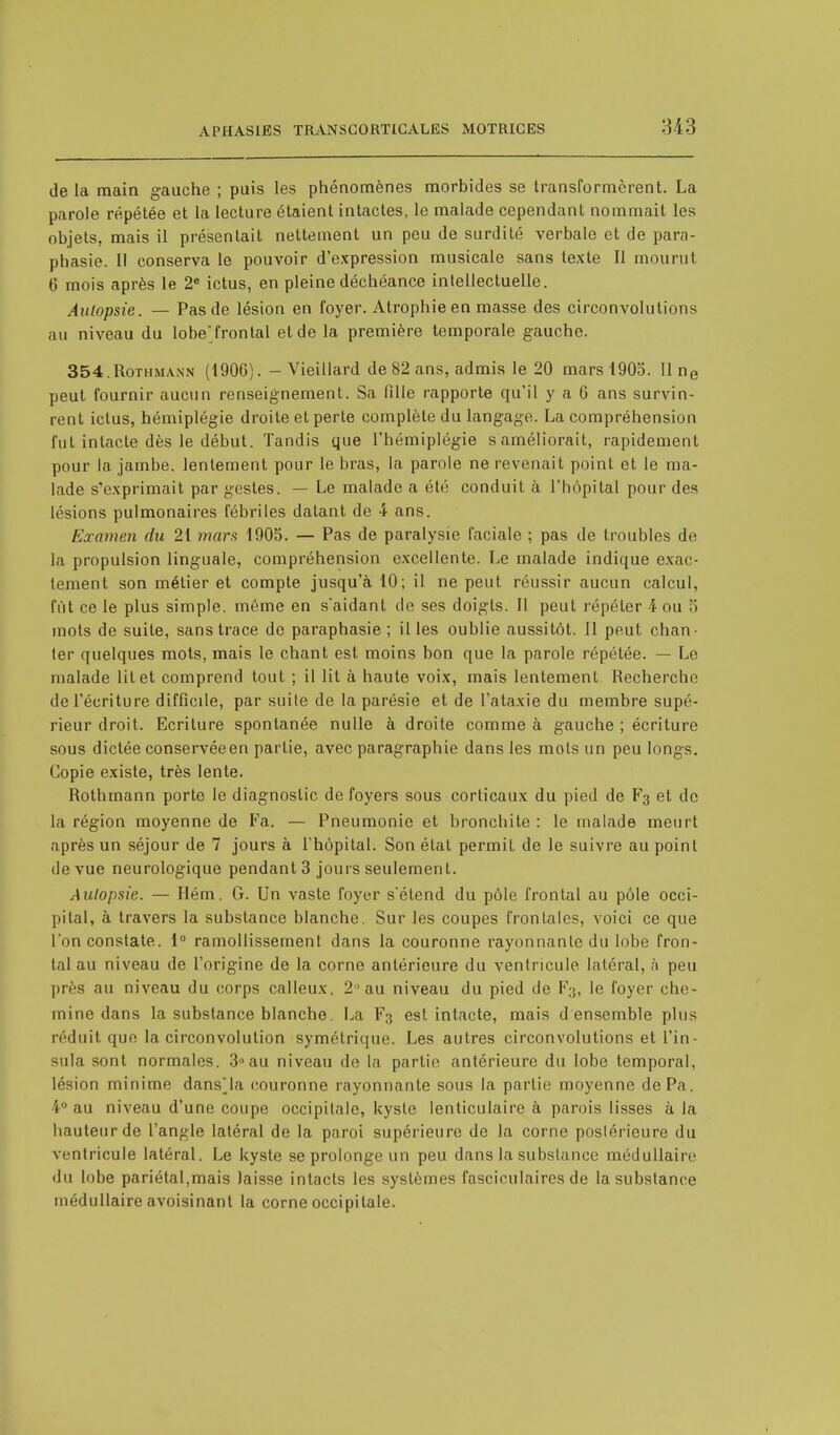 delà main gauche ; puis les phénomènes morbides se transformèrent. La parole répétée et la lecture étaient intactes, le malade cependant nommait les objets, mais il présentait nettement un peu de surdité verbale et de para- phasie. Il conserva le pouvoir d'expression musicale sans texte II mourut 6 mois après le 2e ictus, en pleine déchéance intellectuelle. Autopsie. — Pas de lésion en foyer. Atrophie en masse des circonvolutions au niveau du lobe'frontal et de la première temporale gauche. 354.Rothmaxn (1906). - Vieillard de 82 ans, admis le 20 mars 1905. 11 ne peut fournir aucun renseignement. Sa fille rapporte qu'il y a 6 ans survin- rent ictus, hémiplégie droite et perte complète du langage. La compréhension fut intacte dès le début. Tandis que l'hémiplégie saméliorait, rapidement pour la jambe, lentement pour le bras, la parole ne revenait point et le ma- lade s'exprimait par gestes. — Le malade a été conduit à l'hôpital pour des lésions pulmonaires fébriles datant de 4 ans. Examen du 21 mars 1905. — Pas de paralysie faciale ; pas de troubles de la propulsion linguale, compréhension excellente. Le malade indique exac- tement son métier et compte jusqu'à 10; il ne peut réussir aucun calcul, fût ce le plus simple, même en s'aidant de ses doigts. II peut répéter h ou ?i mots de suite, sans trace de paraphasie ; il les oublie aussitôt. Il peut chan- ter quelques mots, mais le chant est moins bon que la parole répétée. — Le malade lit et comprend tout ; il lit à haute voix, mais lentement Recherche de l'écriture difficile, par suite de la parésie et de l'ataxie du membre supé- rieur droit. Ecriture spontanée nulle à droite comme à gauche ; écriture sous dictée conservée en partie, avec paragraphie dans les mots un peu longs. Copie existe, très lente. Rothmann porte le diagnostic de foyers sous corticaux du pied de F3 et de la région moyenne de Fa. — Pneumonie et bronchite : le malade meurt après un séjour de 7 jours à l'hôpital. Son état permit de le suivre au point de vue neurologique pendant 3 jours seulement. Autopsie. — Ilém. G. Un vaste foyer sétend du pôle frontal au pôle occi- pital, à travers la substance blanche. Sur les coupes frontales, voici ce que l'on constate. 1° ramollissement dans la couronne rayonnante du lobe fron- tal au niveau de l'origine de la corne antérieure du ventricule latéral, à peu près au niveau du corps calleux. 2 au niveau du pied de F;j, le foyer che- mine Sans la substance blanche. La F3 est intacte, mais d ensemble plus réduit que la circonvolution symétrique. Les autres circonvolutions et Fin - sula sont normales. 3» au niveau de la partie antérieure du lobe temporal, lésion minime dans'la couronne rayonnante sous la partie moyenne dePa. 4° au niveau d'une coupe occipitale, kyste lenticulaire à parois lisses à la hauteur de l'angle latéral de la paroi supérieure de la corne postérieure du ventricule latéral. Le kyste se prolonge un peu dans la substance médullaire du lobe pariétal,mais laisse intacts les systèmes fasciculaires de la substance médullaire avoisinant la corne occipitale.