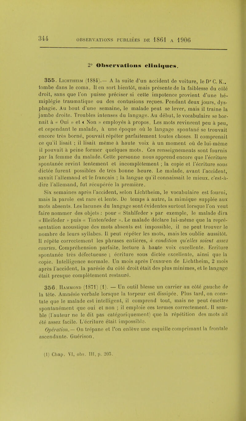 2° Observations cliniques. 355. Lichtheim (1884).— A la suite d'un accident de voiture, le Dr C. K.. tombe dans le coma. Il en sort bientôt, mais présente de la faiblesse du côlé droit, sans que l'on puisse préciser si cette impotence provient d'une hé- miplégie traumatique ou des contusions reçues. Pendant deux jours, dys- phagie. Au bout d'une semaine, le malade peut se lever, mais il traîne la jambe droite. Troubles intenses du langage. Au début, le vocabulaire se bor- nait à « Oui » et « Non » employés à propos. Les mots revinrent peu à peu, et cependant le malade, à une époque où le langage spontané se trouvait encore très borné, pouvait répéter parfaitement toutes choses. Il comprenait ce qu'il lisait ; il lisait même à haute voix à un moment où de lui-même il pouvait à peine former quelques mots. Ces renseignements sont fournis par la femme du malade. Cette personne nous apprend encore que l'écriture spontanée revint lentement et incomplètement ; la copie et l'écriture sous dictée furent possibles de très bonne heure. Le malade, avant l'accident, savait l'allemand et le français ; la langue qu'il connaissait le mieux, c'est-à- dire l'allemand, fut récupérée la première. Six semaines après l'accident, selon Lichtheim, le vocabulaire est fourni, mais la parole est rare et lente. De temps à autre, la mimique supplée aux mots absents. Les lacunes du langage sont évidentes surtout lorsque l'on veut faire nommer des objets : pour « Stahlfeder » par exemple, le malade dira « Bleifeder » puis « Tintenfeder ». Le malade déclare lui-même que la repré- sentation acoustique des mots absents est impossible, il ne peut trouver le nombre de leurs syllabes. Il peut répéter les mots, mais les oublie aussitôt. Il répète correctement les phrases entières, à condition quelles soient assez courtes. Compréhension parfaite, lecture à haute voix excellente. Ecriture spontanée très défectueuse ; écriture sous dictée excellente, ainsi que la copie. Intelligence normale. Un mois après l'examen de Lichtheim, 2 mois après l'accident, la parésie du côlé droit était des plus minimes, et le langage était presque complètement restauré. 356. Hammond (1871) (t). — Un outil blesse un carrier au côté gauche de la tête. Amnésie verbale lorsque la torpeur est dissipée. Plus tard, on cons- tate que le malade est intelligent, il comprend tout, mais ne peut émettre spontanément que oui et non ; il emploie ces termes correctement. Il sem- ble (l'auteur ne le dit pas catégoriquement) que la répétition des mots ait été assez facile. L'écriture était impossible;. Opération.— On trépane et l'on enlève une esquille comprimant la frontale ascendante. Guérison. (I) Chap. VI, obs. m, p. 208.