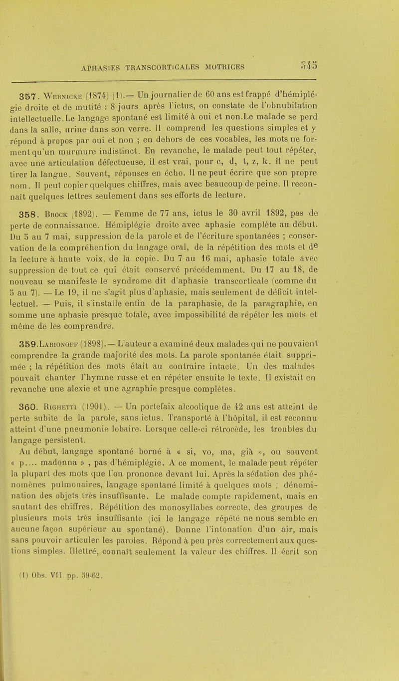 357. Wermcke (1874) (1).— Un journalier de 60 ans est frappé d'hémiplé- gie droite et de mutité : 8 jours après l'ictus, on constate de l'obnubilation intellectuelle. Le langage spontané est limité à oui et non.Le malade se perd dans la salle, urine dans son verre. 11 comprend les questions simples et y répond à propos par oui et non ; en dehors de ces vocables, les mots ne for- ment qu'un murmure indistinct. En revanche, le malade peut tout répéter, avec une articulation défectueuse., il est vrai, pour c, d, t, z, k. Il ne peut tirer la langue. .Souvent, réponses en écho. Il ne peut écrire que son propre nom. Il peut copier quelques chiffres, mais avec beaucoup de peine. Il recon- naît quelques lettres seulement dans ses efforts de lecture. 358. Brock ^1892). — Femme de 77 ans, ictus le 30 avril 1892, pas de perte de connaissance. Hémiplégie droite avec aphasie complète au début. Du 5 au 7 mai, suppression delà parole et de l'écriture spontanées ; conser- vation de la compréhention du langage oral, de la répétition des mots et de la lecture à haute voix, de la copie. Du 7 au 16 mai, aphasie totale avec suppression de tout ce qui était conservé précédemment. Du 17 au 18, de nouveau se manifeste le syndrome dit d'aphasie transcorticale (comme du 5 au 7). —Le 19, il ne s'agit plus d'aphasie, mais seulement de déficit intel- 'ectuel. — Puis, il s'installe enfin de la paraphasie, de la parugraphie, en somme une aphasie presque totale, avec impossibilité de répéter les mots et même de les comprendre. 359. Larionoff (1898).— L'auteur a examiné deux malades qui ne pouvaient comprendre la grande majorité des mots. La parole spontanée était suppri- mée ; la répétition des mots était au contraire intacte. Un des malados pouvait chanter l'hymne russe et en répéter ensuite le texte. Il existait en revanche une alexie et une agraphie presque complètes. 360. Kighetti (1901). — Un porlefaix alcoolique de 42 ans est atteint de perte subite de la parole, sans ictus. Transporté à l'hôpital, il est reconnu atteint d'une pneumonie lobaire. Lorsque celle-ci rétrocède, les troubles du langage persistent. Au début, langage spontané borné à « si, vo, ma, già », ou souvent d p madonna » , pas d'hémiplégie. A ce moment, le malade peut répéter la plupart des mots que l'on prononce devant lui. Après la sédation des phé- nomènes pulmonaires, langage spontané limité à quelques mots ; dénomi- nation des objets très insuffisante. Le malade compte rapidement, mais en sautant des chiffres. Répétition des monosyllabes correcte, des groupes de plusieurs mots très insuffisante (ici le langage répété ne nous semble en aucune façon supérieur au spontané). Donne l'intonation d'un air, mais sans pouvoir articuler les paroles. Répond à peu près correctement aux ques- tions simples. Illettré, connaît seulement la valeur des chiffres. 11 écrit son