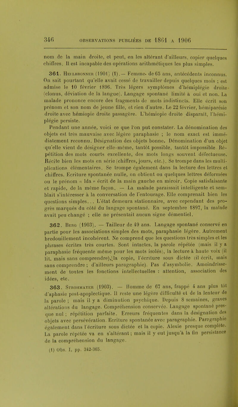 nom de la main droite, et peut, en les altérant d'ailleurs, copier quelques chiffres. Il est incapable des opérations arithmétiques les plus simples. 361. Heilbronner (1901) (1).— Femme, de65 ans, antécédents inconnus. On sait pourtant qu'elle avait cessé de travailler depuis quelques mois ; est admise le 10 février 1896. Très légers symptômes d'hémiplégie droite (clonus, déviation de la langue). Langage spontané limité à oui et non. La malade prononce encore des fragments de mots indistincts. Elle écrit son prénom et son nom de jeune fille, et rien d'autre. Le 22 février, hémiparésie droite avec hémiopie droite passagère. L'hémiopie droite disparaît, l'hémi- plégie persiste. Pendant une année, voici ce que l'on put constater. La dénomination des objets est très mauvaise avec légère paraphasie ; le nom exact est immé- diatement reconnu. Désignation des objets bonne. Dénomination d'un objet qu'elle vient de désigner elle-même, tantôt possible, tantôt impossible Ré- pétition des mots courts excellente, des mois longs souvent défectueuse. Récite bien les mots en série (chiffres, jours, etc.). Se trompe dans les multi- plications élémentaires. Se trompe également dans la lecture des lettres et chiffres. Ecriture spontanée nulle, on obtient ou quelques lettres déformées ou le prénom « Ida » écrit de la main gauche en miroir. Copie satisfaisante et rapide, delà même façon. — La malade paraissait intelligente et sem- blait s'intéresser à la conversation de l'entourage. Elle comprenait bien les questions simples... L'état demeura stationnaire, avec cependant des pro- grès marqués du côté du langage spontané. En septembre 1897, la malade avait peu changé ; elle ne présentait aucun signe démentiel. 362. Berg (1903). — Tailleur de 49 ans. Langage spontané conservé en partie pour les associations simples des mots, paraphasie légère. Autrement bredouillement incohérent. Ne comprend que les questions très simples et les phrases écrites très courtes. Sont intactes, la parole répétée (mais il y a paraphasie fréquente même pour les mots isolés), la lecture à haute voix (il lit. mais sans comprendre),1^ copie, l'écriture sous dictée |il écrit, mais sans comprendre ; d'ailleurs paragraphie). Pas d'asymbolie. Amoindrisse- ment de toutes les fonctions intellectuelles : attention, association des idées, etc. 363. Strohmayer (1903). — Homme de 67 ans, frappé 4 ans plus tôt d'aphasie post-apoplectique. Il reste une légère difficulté et de la lenteur de la parole ; mais il y a diminution psychique. Depuis 8 semaines, graves altérations du langage. Compréhension conservée. Langage spontané pres- que nul ; répétition parfaite. Erreurs fréquentes dans la désignation des objets avec persévération. Ecriture spontanée avec paragraphie. Paragraphie également dans l'écriture sous dictée et la copie. Alexie presque complète. La parole répétée va en s'altérant; mais il y eut jusqu'à la fin persistance de la compréhension du langage. (1) Obs. I, pp. 342-305.