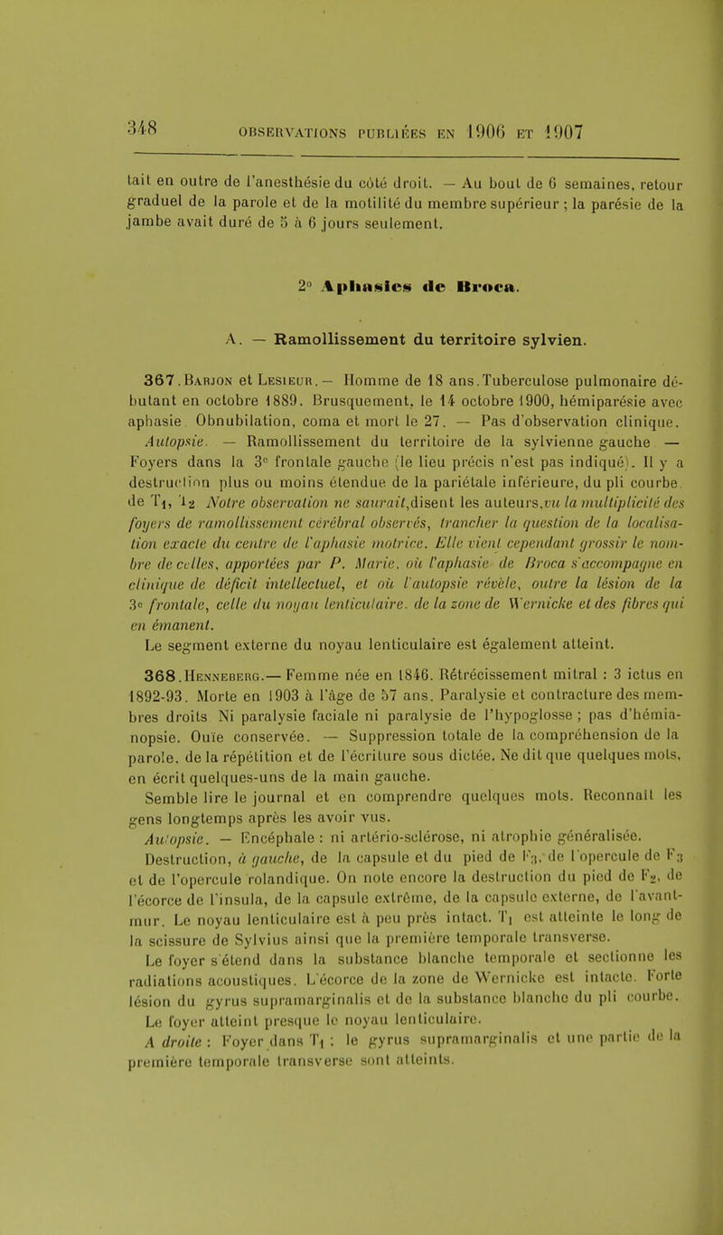 tait en outre de l'anesthésie du coté droit. — Au bout de 6 semaines, retour graduel de la parole et de la motilité du membre supérieur ; la parésie de la jambe avait duré de 5 à 6 jours seulement. 2° Aphasies de Broca. A. — Ramollissement du territoire sylvien. 367. Babjon et Lesieur.— Homme de 18 ans.Tuberculose pulmonaire dé- butant en octobre 1889. Brusquement, le 14 octobre 1900, hémiparésie avec aphasie Obnubilation, coma et mort le 27. — Pas d'observation clinique. Autopsie. — Ramollissement du territoire de la sylvienne gauche — Foyers dans la 3U frontale gauche (le lieu précis n'est pas indiquéj. Il y a destruction plus ou moins étendue de la pariétale inférieure, du pli courbe, de Ti, la Notre observation ne murait,disent les auteurs,vu la multiplicité des foyers de ramollissement cérébral observés, trancher la question de la localisa- tion exacte du centre de l'aphasie matrice. Elle vient amendant grossir le nom- bre de cri les, apportées par P. Marie, où l'aphasie de Broca s'accompagne en clinique de déficit intellectuel, et où l'autopsie révèle, outre la lésion de la 3e frontale, celle du noyau lenticulaire, de la zone de Wernicke et des fibres qui en émanent. Le segment externe du noyau lenticulaire est également atteint. 368. Henneberg.— Femme née en 1846. Rétrécissement mitral : 3 ictus en 1892-93. Morte en 1903 à l'âge de 57 ans. Paralysie et contracture des mem- bres droits Ni paralysie faciale ni paralysie de l'hypoglosse ; pas d'hémia- nopsie. Ouïe conservée. — Suppression totale de la compréhension de la parole, de la répétition et de l'écriture sous dictée. Ne dit que quelques mots, en écrit quelques-uns de la main gauche. Semble lire le journal et en comprendre quelques mots. Reconnaît les gens longtemps après les avoir vus. Aulopsie. — Encéphale: ni artério-sclérose, ni atrophie généralisée. Destruction, à gauche, de la capsule et du pied de l'Vde l'opercule de F:i et de l'opercule rolandique. On note encore la destruction du pi<nl de Fg, de l'écorce de l'insula, de la capsule extrême, de la capsule externe, de l'avant- mur. Le noyau lenticulaire est à peu près intact. Tj est atteinte le long de la scissure de Sylvius ainsi que la première temporale transverse. Le foyer s'étend dans la substance blanche temporale et sectionne les radiations acoustiques. L'écorce de la zone de Wernicke est intacte. Forte lésion du gyrus supramarginalis et de la substance blanche du pli courbe. Le foyer atteint presque le noyau lenticulaire. A droite : Foyer dans Tj : le gyrus supramarginalis et un»1 partie de la première temporale transverse sont atteints.