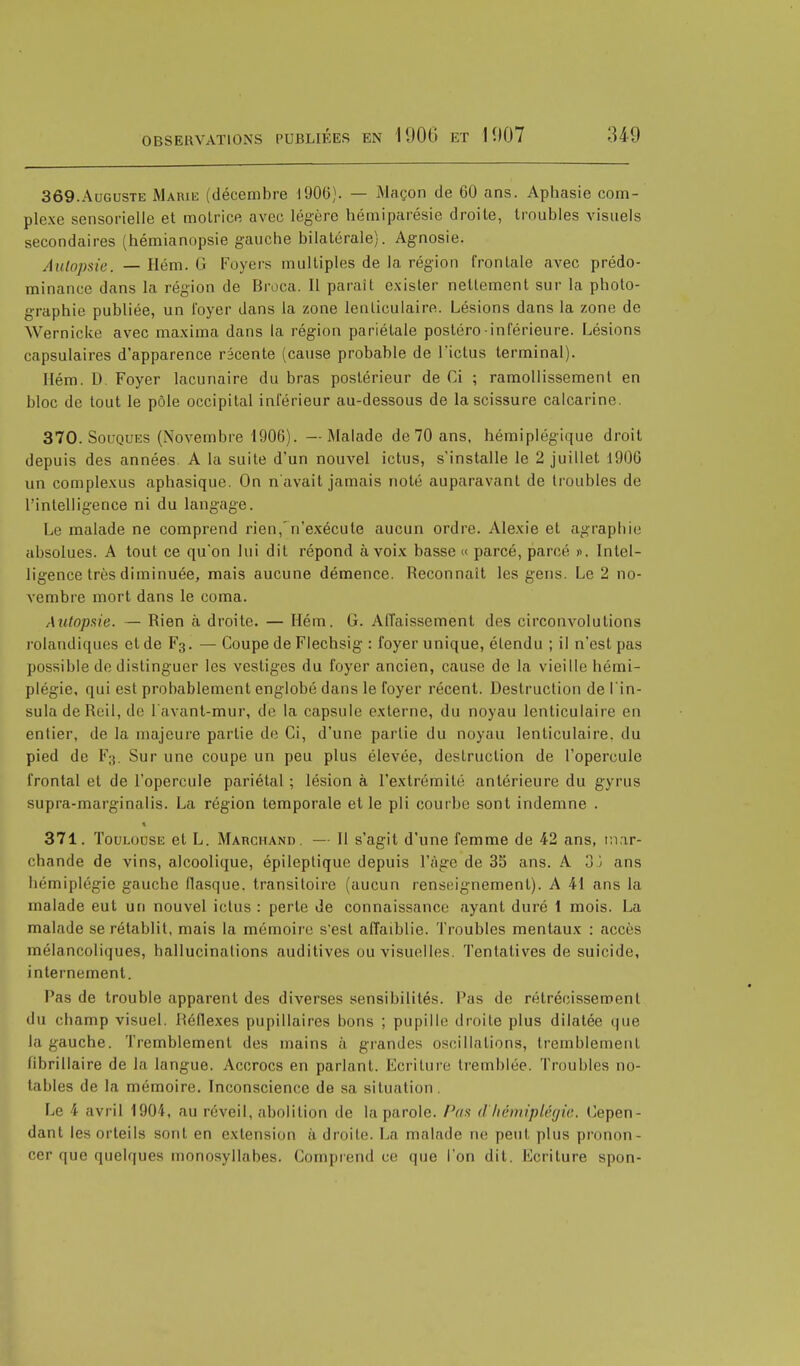 369. Auguste Marie (décembre 1906). — Maçon de 60 ans. Aphasie com- plexe sensorielle et motrice avec légère hémiparésie droite, troubles visuels secondaires (hémianopsie gauche bilatérale}. Agnosie. Autopsie. — Hém. G Foyers multiples de la région frontale avec prédo- minance dans la région de Broca. Il parait exister nettement sur la photo- graphie publiée, un loyer dans la zone lenticulaire. Lésions dans la zone de Wernicke avec maxima dans la région pariétale postéro-inférieure. Lésions capsulaires d'apparence récente (cause probable de rictus terminal). Hém. D. Foyer lacunaire du bras postérieur de Ci ; ramollissement en bloc de tout le pôle occipital inférieur au-dessous de la scissure calcarine. 370. Souques (Novembre 1906). — Malade de 70 ans, hémiplégique droit depuis des années. A la suite d'un nouvel ictus, s'installe le 2 juillet 1!)06 un complexus aphasique. On n'avait jamais noté auparavant de troubles de l'intelligence ni du langage. Le malade ne comprend rien, n'exécute aucun ordre. Alexie et agraphie absolues. A tout ce qu'on lui dit répond à voix basse» parcé, parcé ». Intel- ligence très diminuée, mais aucune démence. Reconnaît les gens. Le 2 no- vembre mort dans le coma. Autopsie. — Rien à droite. — Hém. G. Affaissement des circonvolutions rolandiques et de F3. — Coupe de Flechsig : foyer unique, étendu ; il n'est pas possible de distinguer les vestiges du foyer ancien, cause de la vieille hémi- plégie, qui est probablement englobé dans le foyer récent. Destruction de l'in- sula de Reil, de l avant-mur, de la capsule externe, du noyau lenticulaire en entier, de la majeure partie de Ci, d'une parlie du noyau lenticulaire, du pied de F3. Sur une coupe un peu plus élevée, destruction de l'opercule frontal et de l'opercule pariétal ; lésion à l'extrémité antérieure du gyrus supra-marginalis. La région temporale et le pli courbe sont indemne . 371. Toulouse et L. Marchand. — Il s'agit d'une femme de 42 ans, mar- chande de vins, alcoolique, épileplique depuis l'âge de 35 ans. A oj ans hémiplégie gauche flasque, transitoire (aucun renseignement). A 41 ans la malade eut un nouvel ictus : perle de connaissance ayant duré 1 mois. La malade se rétablit, mais la mémoire s'est affaiblie. Troubles mentaux : accès mélancoliques, hallucinations auditives ou visuelles. Tentatives de suicide, internement. Pas de trouble apparent des diverses sensibilités. Pas de rétrécissement du champ visuel. Réflexes pupillaires bons ; pupille (Imite plus dilatée que la gauche. Tremblement des mains à grandes oscillations, tremblement flbrillaire de la langue. Accrocs en parlant. Lcriture tremblée. Troubles no- tables de la mémoire. Inconscience de sa situation. Le 4 avril 1904, au réveil, abolition de la parole. Pas d'hémiplégie. Cepen- dant les orteils sont en extension à droite. La malade ne peut plus pronon- cer que quelques monosyllabes. Comprend ce que l'on dit. Ecriture spon-