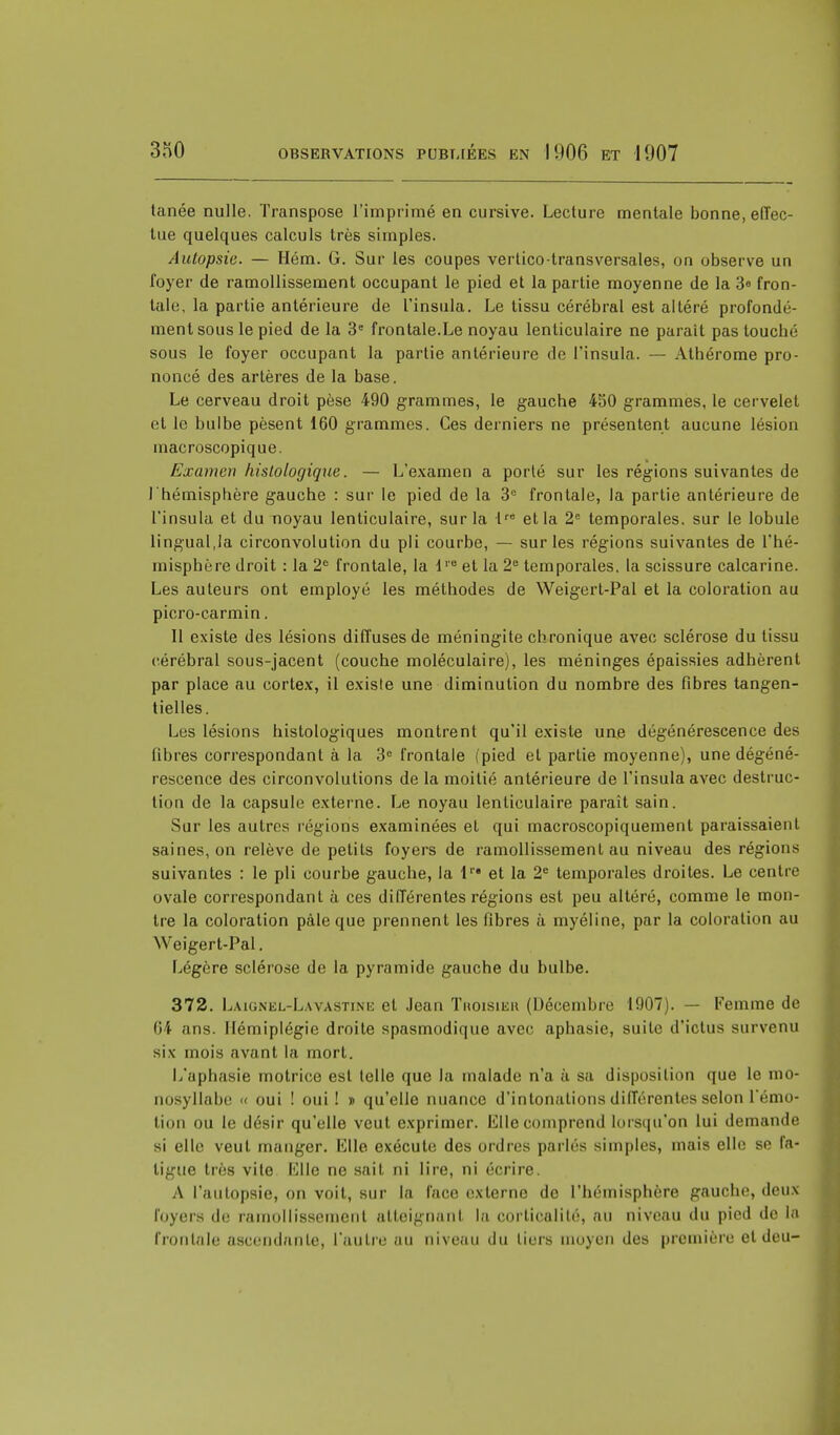 tanée nulle. Transpose l'imprimé en cursive. Lecture mentale bonne, effec- tue quelques calculs très simples. Autopsie. — Hém. G. Sur les coupes vertico-transversales, on observe un foyer de ramollissement occupant le pied et la partie moyenne de la 3e fron- tale, la partie antérieure de l'insula. Le tissu cérébral est altéré profondé- ment sous le pied de la 3e frontale.Le noyau lenticulaire ne parait pas touché sous le foyer occupant la partie antérieure de l'insula. — Athérome pro- noncé des artères de la base. Le cerveau droit pèse 490 grammes, le gauche 450 grammes, le cervelet et le bulbe pèsent 160 grammes. Ces derniers ne présentent aucune lésion macroscopique. Examen hislologique. — L'examen a porté sur les régions suivantes de l'hémisphère gauche : sur le pied de la 3e frontale, la partie antérieure de l'insula et du noyau lenticulaire, sur la lre et la 2e temporales, sur le lobule lingual,la circonvolution du pli courbe, — sur les régions suivantes de l'hé- misphère droit : la 2e frontale, la l1-e et la 2e temporales, la scissure calcarine. Les auteurs ont employé les méthodes de Weigert-Pal et la coloration au picro-carmin. Il existe des lésions diffuses de méningite chronique avec sclérose du tissu cérébral sous-jacent (couche moléculaire), les méninges épaissies adhèrent par place au cortex, il existe une diminution du nombre des fibres tangen- tielles. Les lésions histologiques montrent qu'il existe une dégénérescence des fibres correspondant à la 3e frontale (pied et partie moyenne), une dégéné- rescence des circonvolutions de la moitié antérieure de l'insula avec destruc- tion de la capsule externe. Le noyau lenticulaire paraît sain. Sur les autres régions examinées et qui macroscopiquement paraissaient saines, on relève de petits foyers de ramollissement au niveau des régions suivantes : le pli courbe gauche, la lr* et la 2e temporales droites. Le centre ovale correspondant à ces différentes régions est peu altéré, comme le mon- tre la coloration pâle que prennent les fibres à myéline, par la coloration au Weigert-Pal. Légère sclérose de la pyramide gauche du bulbe. 372. Laignel-Lavastine et Jean Troisier (Décembre 1907). — Femme de 64 ans. Hémiplégie droite spasmodique avec aphasie, suite d'ictus survenu six mois avant la mort. L'aphasie motrice est telle que la malade n'a à sa disposition que le mo- nosyllabe « oui ! oui! » qu'elle nuance d'intonations différentes selon rémo- tion ou le désir qu'elle veut exprimer. Elle comprend lorsqu'on lui demande si elle veut manger. Elle exécute des ordres parlés simples, mais elle se fa- ligue très vite Elle ne sait ni lire, ni écrire. A l'autopsie, on voit, sur la face externe de l'hémisphère gauche, deux loyers de ramollissement atteignant la corticalité, au niveau du pied de la frontale ascendante, l'autre au niveau du tiers moyen des première et deu-