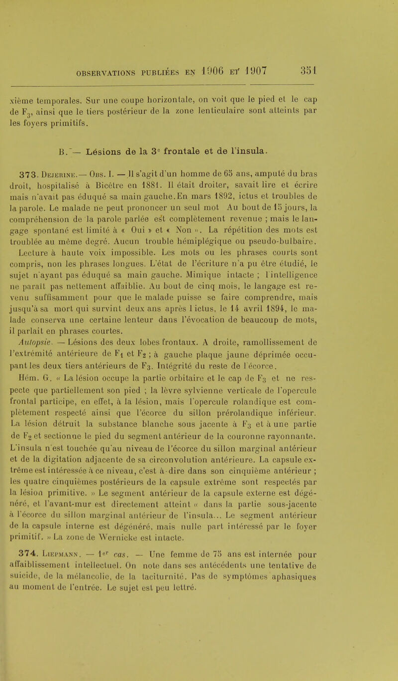 xième temporales. Sur une coupe horizontale, on voit que le pied et le cap de F3, ainsi que le tiers postérieur de la zone lenticulaire sont atteints par les foyers primitifs. B.— Lésions de la 3e frontale et de l'insula. 373. Dejerine.— Obs. I. — 11 s'agit d'un homme de 65 ans, amputé du hras droit, hospitalisé à Bicètre en 1881. 11 était droiter, savait lire et écrire mais n'avait pas éduqué sa main gauche.En mars 1892, ictus et troubles de la parole. Le malade ne peut prononcer un seul mot Au bout de 15 jours, La compréhension de la parole parlée est complètement revenue ; mais le lan- gage spontané est limité à « Oui » et « Non ». La répétition des mots est troublée au même degré. Aucun trouble hémiplégique ou pseudo-bulbaire. Lecture à haute voix impossible. Les mots ou les phrases courts sont compris, non les phrases longues. L'état de l'écriture n'a pu être étudié, le sujet n'ayant pas éduqué sa main gauche. Mimique intacte ; 1 intelligence ne parait pas nettement affaiblie. Au bout de cinq mois, le langage est re- venu suffisamment pour que le malade puisse se faire comprendre, mais jusqu'à sa mort qui survint deux ans après 1 ictus, le 14 avril 1894, le ma- lade conserva une certaine lenteur dans l'évocation de beaucoup de mots, il parlait en phrases courtes. Autopsie. — Lésions des deux lobes frontaux. A droite, ramollissement de l'extrémité antérieure de Ft et F2 ; à gauche plaque jaune déprimée occu- pant les deux tiers antérieurs de F3. Intégrité du reste de l'écorce. Ilém. G. « La lésion occupe la partie orbitaire et le cap de F3 et ne res- pecte que partiellement son pied ; la lèvre sylvienne verticale de l'opercule fronlal participe, en effet, à la lésion, mais l'opercule rolandique est com- plètement respecté ainsi que l'écorce du sillon prérolandique inférieur. La lésion détruit la substance blanche sous jacente à F3 et à une partie de V-> et sectionne le pied du segment antérieur de la couronne rayonnante. L'insula n'est touchée qu'au niveau de l'écorce du sillon marginal antérieur et de la digitation adjacente de sa circonvolution antérieure. La capsule ex- trême est intéressée à ce niveau, c'est à dire dans son cinquième antérieur ; les quatre cinquièmes postérieurs de la capsule extrême sont respectés par la lésion primitive. » Le segment antérieur de la capsule externe est dégé- néré, et l'avant-mur est directement atteint « dans la partie sous-jacenlc à l'écorce du sillon marginal antérieur de l'insula... Le segment antérieur de la capsule interne est dégénéré, mais nulle part intéressé par le foyer primitif. » La zone de Wernicke est intacte. 374. Liepmann. — le» cas _ (jne femme de 75 ans est internée pour affaiblissement intellectuel. On note dans ses antécédents une tentative de suicide, de la mélancolie, de la taciturnilé. l'as de symptômes aphasiques au moment de l'entrée. Le sujet est peu lettré.