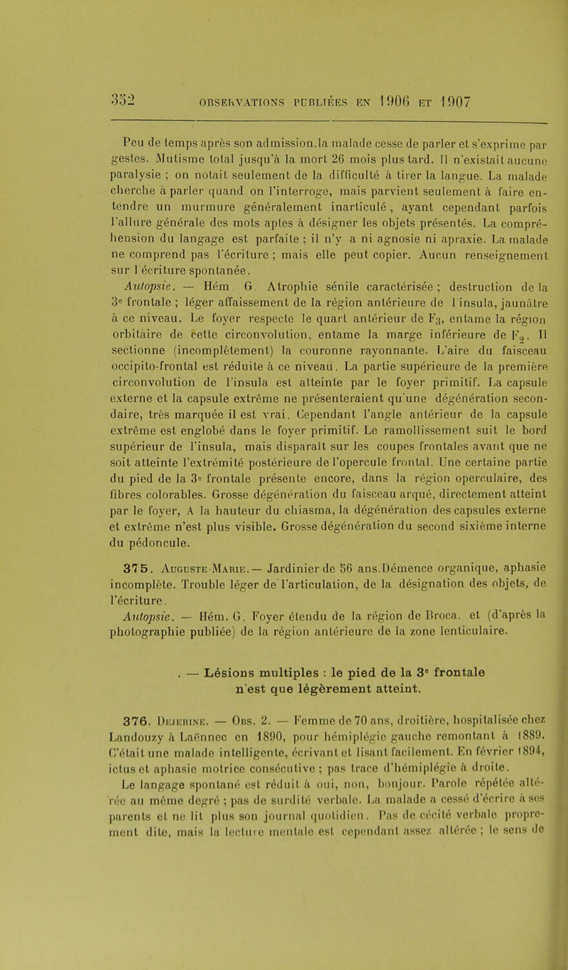 Peu de temps après son admission,la malade cesse de parler et s'exprime par gestes. Mutisme total jusqu'à la mort 26 mois plus tard. Il n'existait aucune paralysie ; on notait seulement de la difficulté à tirer la langue. La malade cherche à parler quand on l'interroge, mais parvient seulement à faire en- tendre un murmure généralement inarticulé, ayant cependant parfois l'allure générale des mots aples à désigner les objets présentés. La compré- hension du langage est parfaite ; il n'y a ni agnosie ni apraxie. La malade ne comprend pas l'écriture ; mais elle peut copier. Aucun renseignement sur 1 écriture spontanée. Autopsie. — Hém G. Atrophie sénile caractérisée; destruction delà 3° frontale ; léger affaissement de la région antérieure de l insula, jaunâtre à ce niveau. Le foyer respecte le quart antérieur de F3, entame la région orbitàire de cette circonvolution, entame la marge inférieure deF0. Il sectionne (incomplètement) la couronne rayonnante. L'aire du faisceau occipito-frontal est réduite à ce niveau. La partie supérieure de la première circonvolution de l'insula est atteinte par le foyer primitif. La capsule externe et la capsule extrême ne présenteraient qu'une dégénération secon- daire, très marquée il est vrai. Cependant l'angle antérieur de la capsule extrême est englobé dans le foyer primitif. Le ramollissement suit le bord supérieur de l'insula, mais disparaît sur les coupes frontales avant que ne soit atteinte l'extrémité postérieure de l'opercule frontal. Une certaine partie du pied de la 3e frontale présente encore, dans la région opere.ulaire, des fibres colorables. Grosse dégénération du faisceau arqué, directement atteint par le foyer, A la hauteur du chiasma, la dégénération des capsules externe et extrême n'est plus visible. Grosse dégénération du second sixième interne du pédoncule. 375. Auguste Maru:.— Jardinier de 56 ans. Démence organique, aphasie incomplète. Trouble léger de l'articulation, de la désignation des objets, de l'écriture. Autopsie. — Hém. G. Foyer étendu de la région de Droca. et (d'après la photographie publiée) de la région antérieure de la zone lenticulaire. . — Lésions multiples : le pied de la 3e frontale n'est que légèrement atteint. 376. Dejerine. — Ons. 2. — Femme de 70 ans, droitière, hospitalisée chez Landouzy à Laënnec en 1890, pour hémiplégie gauche remontant à I88D. L'était une malade intelligente, écrivant et lisant facilement. En février 1894, ictus et aphasie motrice consécutive ; pas trace d'hémiplégie à droite. Le langage spontané est réduit à oui, non, bonjour. Parole répétée alté- rée au même degré ; pas de surdité verbale. La malade a cessé d'écrire à ses parents et ne lit plus son journal quotidien. Pas de cécité verbale propre- ment dite, mais la lecture mentale est cependant assez, altérée; le sens de