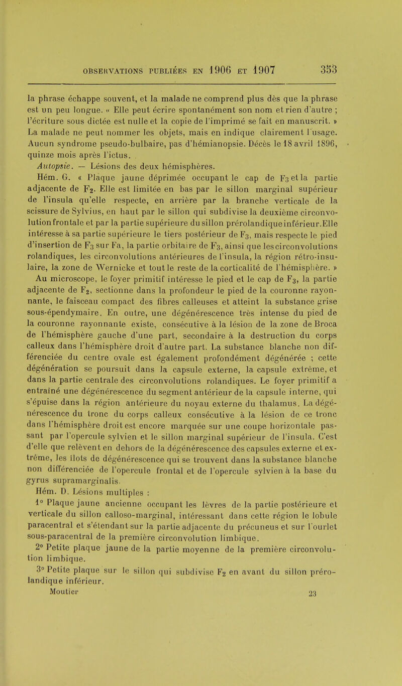 la phrase échappe souvent, et la malade ne comprend plus dès que la phrase est un peu longue. « Elle peut écrire spontanément son nom et rien d'autre ; l'écriture sous dictée est nulle et la copie de l'imprimé se fait en manuscrit. » La malade ne peut nommer les objets, mais en indique clairement l'usage. Aucun syndrome pseudo-bulbaire, pas d'hémianopsie. Décès le 18 avril 1896, quinze mois après l'ictus. Autopsie. — Lésions des deux hémisphères. Hém. G. « Plaque jaune déprimée occupant le cap de F3etla partie adjacente de F2- Elle est limitée en bas par le sillon marginal supérieur de l'insula qu'elle respecte, en arrière par la branche verticale de la scissure de Sylvius, en haut par le sillon qui subdivise la deuxième circonvo- lution frontale et par la partie supérieure du sillon prérolandiqueinférieur.Elle intéresse à sa partie supérieure le tiers postérieur de F3, mais respecte le pied d'insertion de F3 sur Fa, la partie orbitaire de F3, ainsi que lescirconvolutions rolandiques, les circonvolutions antérieures de l'insula, la région rétro-insu- laire, la zone de Wernicke et tout le reste de la corticalité de l'hémisphère. » Au microscope, le foyer primitif intéresse le pied et le cap de F3, la partie adjacente de F2, sectionne dans la profondeur le pied de la couronne rayon- nante, le faisceau compact des fibres calleuses et atteint la substance grise sous-épendymaire. En outre, une dégénérescence très intense du pied de la couronne rayonnante existe, consécutive à la lésion de la zone de Broca de l'hémisphère gauche d'une part, secondaire à la destruction du corps calleux dans l'hémisphère droit d'autre part. La substance blanche non dif- férenciée du centre ovale est également profondément dégénérée ; cette dégénération se poursuit dans la capsule externe, la capsule extrême, et dans la partie centrale des circonvolutions rolandiques. Le foyer primitif a entraîné une dégénérescence du segment antérieur de la capsule interne, qui s'épuise dans la région antérieure du noyau externe du thalamus. La dégé- nérescence du tronc du corps calleux consécutive à la lésion de ce tronc dans l'hémisphère droit est encore marquée sur une coupe horizontale pas- sant par l'opercule sylvien et le sillon marginal supérieur de l'insula. C'est d'elle que relèvent en dehors de la dégénérescence des capsules externe et ex- trême, les îlots de dégénérescence qui se trouvent dans la substance blanche non différenciée de l'opercule frontal et de l'opercule sylvien à la base du gyrus supramarginalis. Hém. D. Lésions multiples : 1° Plaque jaune ancienne occupant les lèvres de la partie postérieure et verticale du sillon calloso-marginal, intéressant dans cette région le lobule paracentral et s'étendant sur la partie adjacente du précuneus et sur l'ourlet sous-paracentral de la première circonvolution limbique. 2° Petite plaque jaune de la partie moyenne de la première circonvolu- tion limbique. 3° Petite plaque sur le sillon qui subdivise F2 en avant du sillon préro- landique inférieur. Moutier -v.)