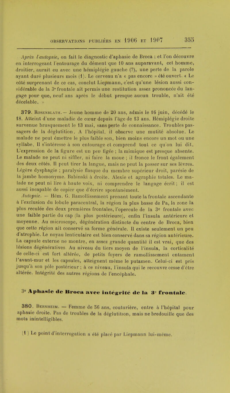 Après l'autopsie, on fait le diagnostic d'aphasie de Broca : et l'on découvre en interrogeant l'entourage du dément que 10 ans auparavant, cet homme, droitier, aurait eu avec une hémiplégie gauche (?), une perte de la parole ayant duré plusieurs mois (1). Le cerveau n'a « pas encore » été ouvert. « Le côté surprenant de ce cas, conclut Liepmann, c'est qu'une lésion aussi con- sidérable de la 3 frontale ait permis une restitution assez prononcée du lan- gage pour que, neuf ans après le début presque aucun trouble, n'ait été décelable, » 379. Rosenblath. — Jeune homme de 20 ans, admis le 16 juin, décédé le 18. Atteint d'une maladie de cœur depuis l'âge de 13 ans. Hémiplégie droite survenue brusquement le 13 mai, sans perte de connaissance. Troubles pas- sagers de la déglutition. A l'hôpital, il observe une mutité absolue. Le malade ne peut émettre le plus faible son, bien moins encore un mot ou une syllabe. 11 s'intéresse à son entourage et comprend tout ce qu'on lui dit. L'expression de la figure est un peu figée ; la mimique est presque absente. Le malade ne peut ni siffler, ni faire la moue ; il fronce le front également des deux côtés. Il peut tirer la langue, mais ne peut la passer sur ses lèvres. Légère dysphagie ; paralysie flasque du membre supérieur droit, parésie de la jambe homonyme. Babinski à droite. Alexie et agraphie totales. Le ma- lade ne peut ni lire à haute voix, ni comprendre le langage écrit; il est aussi incapable de copier que d'écrire spontanément. Autopsie. — Hém. G. Ramollissement prenant toute la frontale ascendante à l'exclusion du lobule paracentral, la région la plus basse de Pa, la zone la plus reculée des deux premières frontales, l'opercule de la 3e frontale avec une faible partie du cap (la plus postérieure), enfin l'insula antérieure et moyenne. Au microscope, dégénération distincte du centre de Broca, bien que cette région ait conservé sa forme générale. Il existe seulement un peu d'atrophie. Le noyau lenticulaire est bien conservé dans sa région antérieure. La capsule externe ne montre, en assez grande quantité il est vrai, que des lésions dégénératives Au niveau du tiers moyen de l'insula, la corticalité de celle-ci est fort altérée, de petits foyers de ramollissement entament l'avant-mur et les capsules, atteignent même le putamen. Celui-ci est pris jusqu'à son pôle postérieur; à ce niveau, l'insula qui le recouvre cesse d'être altérée. Intégrité des autres régions de l'encéphale. 3° Aphasie de Broca avec intégrité de la î*c frontale. 380. Bernheim. — Femme de 56 ans, couturière, entre à l'hôpital pour aphasie droite. Pas de troubles de la déglutition, mais ne bredouille que des mots inintelligibles. (1 ) Le point d'interrogation a été placé par Liepmann lui-môme.