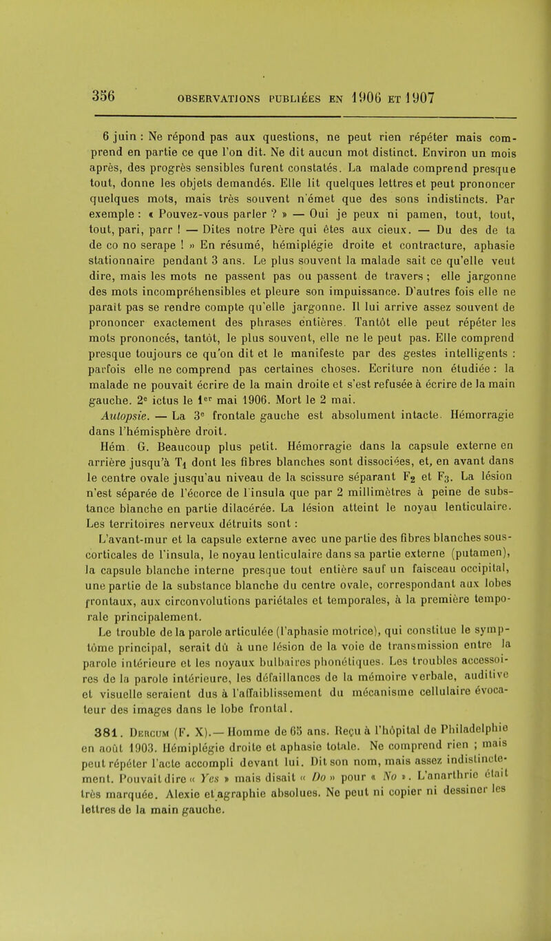 6 juin : Ne répond pas aux questions, ne peut rien répéter mais com- prend en partie ce que l'on dit. Ne dit aucun mot distinct. Environ un mois après, des progrès sensibles furent constatés. La malade comprend presque tout, donne les objets demandés. Elle lit quelques lettres et peut prononcer quelques mots, mais très souvent n'émet que des sons indistincts. Par exemple : « Pouvez-vous parler ?» — Oui je peux ni pamen, tout, tout, tout, pari, parr ! — Dites notre Père qui êtes aux cieux. — Du des de ta de co no serape ! » En résumé, hémiplégie droite et contracture, aphasie stationnaire pendant 3 ans. Le plus souvent la malade sait ce qu'elle veut dire, mais les mots ne passent pas ou passent de travers ; elle jargonne des mots incompréhensibles et pleure son impuissance. D'autres fois elle ne parait pas se rendre compte qu'elle jargonne. Il lui arrive assez souvent de prononcer exactement des phrases entières. Tantôt elle peut répéter les mots prononcés, tantôt, le plus souvent, elle ne le peut pas. Elle comprend presque toujours ce qu'on dit et le manifeste par des gestes intelligents : parfois elle ne comprend pas certaines choses. Ecriture non étudiée : la malade ne pouvait écrire de la main droite et s'est refusée à écrire de la main gauche. 2e ictus le 1er mai 1906. Mort le 2 mai. Autopsie. — La 3e frontale gauche est absolument intacte. Hémorragie dans l'hémisphère droit. Hém G. Beaucoup plus petit. Hémorragie dans la capsule externe en arrière jusqu'à dont les fibres blanches sont dissociées, et, en avant dans le centre ovale jusqu'au niveau de la scissure séparant F2 et F3. La lésion n'est séparée de l'écorce de linsula que par 2 millimètres à peine de subs- tance blanche en partie dilacérée. La lésion atteint le noyau lenticulaire. Les territoires nerveux détruits sont : L'avant-mur et la capsule externe avec une partie des fibres blanches sous- corticales de l'insula, le noyau lenticulaire dans sa partie externe (putamen), la capsule blanche interne presque tout entière sauf un faisceau occipital, une partie de la substance blanche du centre ovale, correspondant aux lobes frontaux, aux circonvolutions pariétales et temporales, à la première tempo- rale principalement. Le trouble de la parole articulée (l'aphasie motrice), qui constitue le symp- tôme principal, serait dû à une lésion de la voie de transmission entre la parole intérieure et les noyaux bulbaires phonétiques. Les troubles accessoi- res de la parole intérieure, les défaillances de la mémoire verbale, auditive et visuelle seraient dus à l'affaiblissement du mécanisme cellulaire évoca- teur des images dans le lobe frontal. 381. Dercum (F. X).—Homme de G5 ans. Reçu à l'hôpital de Philadelphie en août 1003. Hémiplégie droite et aphasie totale. Ne comprend rien ; mais peut répéter l'acte accompli devant lui. Dit son nom, mais assez indistincte- ment. Pouvait dire « Yen » mais disait « Do » pour « No 1. L'anarthric était très marquée. Alexie et agraphie absolues. Ne peut ni copier ni dessiner les lettres de la main gauche.