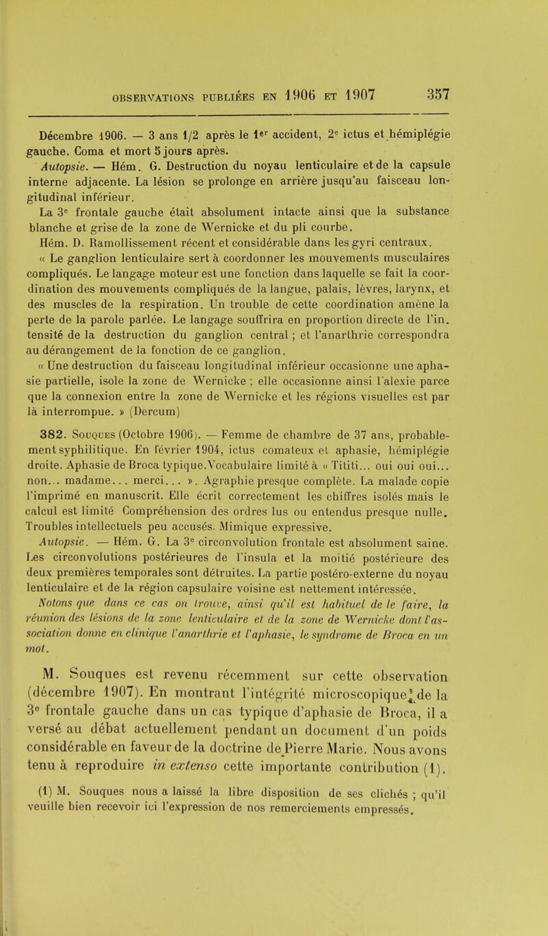 Décembre 1906. — 3 ans 1/2 après le l*T accident, 2e ictus et hémiplégie gauche. Coma et mort 5 jours après. Autopsie. — Hém. G. Destruction du noyau lenticulaire et de la capsule interne adjacente. La lésion se prolonge en arrière jusqu'au faisceau lon- gitudinal inférieur. La 3e frontale gauche était absolument intacte ainsi que la substance blanche et grise de la zone de Wernicke et du pli courbe. Hém. D. Ramollissement récent et considérable dans lesgyri centraux. « Le ganglion lenticulaire sert à coordonner les mouvements musculaires compliqués. Le langage moteur est une fonction dans laquelle se fait la coor- dination des mouvements compliqués de la langue, palais, lèvres, larynx, et des muscles de la respiration. Un trouble de cette coordination amène la perte de la parole parlée. Le langage souffrira en proportion directe de l'in. tensité de la destruction du ganglion central ; et l'anarthrie correspondra au dérangement de la fonction de ce ganglion. « Une destruction du faisceau longitudinal inférieur occasionne une apha- sie partielle, isole la zone de Wernicke ; elle occasionne ainsi l'alexie parce que la connexion entre la zone de Wernicke et les régions visuelles est par là interrompue. » (Dercum) 382. Souques (Octobre 1906). — Femme de chambre de 37 ans, probable- ment syphilitique. En février 1904, ictus comateux et aphasie, hémiplégie droite. Aphasie de Broca typique.Vocabulaire limité à « Tititi... oui oui oui... non... madame... merci... ». Agraphie presque complète. La malade copie l'imprimé en manuscrit. Elle écrit correctement les chiffres isolés mais le calcul est limité Compréhension des ordres lus ou entendus presque nulle. Troubles intellectuels peu accusés. Mimique expressive. Autopsie. — Hém. G. La 3e circonvolution frontale est absolument saine. Les circonvolutions postérieures de l'insula et la moitié postérieure des deux premières temporales sont détruites. La partie postéro-externe du noyau lenticulaire et de la région capsulaire voisine est nettement intéressée. Notons que dans ce cas on trouve, ainsi qu'il est habituel de le faire, la réunion des lésions de la zone lenticulaire et. de la zone de Wernicke dont l'as- sociation donne en clinique l'anarlhrie et l'aphasie, le syndrome de Broca en un mol. M. Souques est revenu récemment sur cette observation (décembre 1907). En montrant l'intégrité microscopique^de la 3e frontale gauche dans un cas typique d'aphasie de Broca, il a versé au débat actuellement pendant un document d'un poids considérable en faveur de la doctrine de Pierre Marie. Nous avons tenu à reproduire in extenso cette importante contribution (1). (1) M. Souques nous a laissé la libre disposition de ses clichés ; qu'il veuille bien recevoir ici l'expression de nos remerciements empressés.