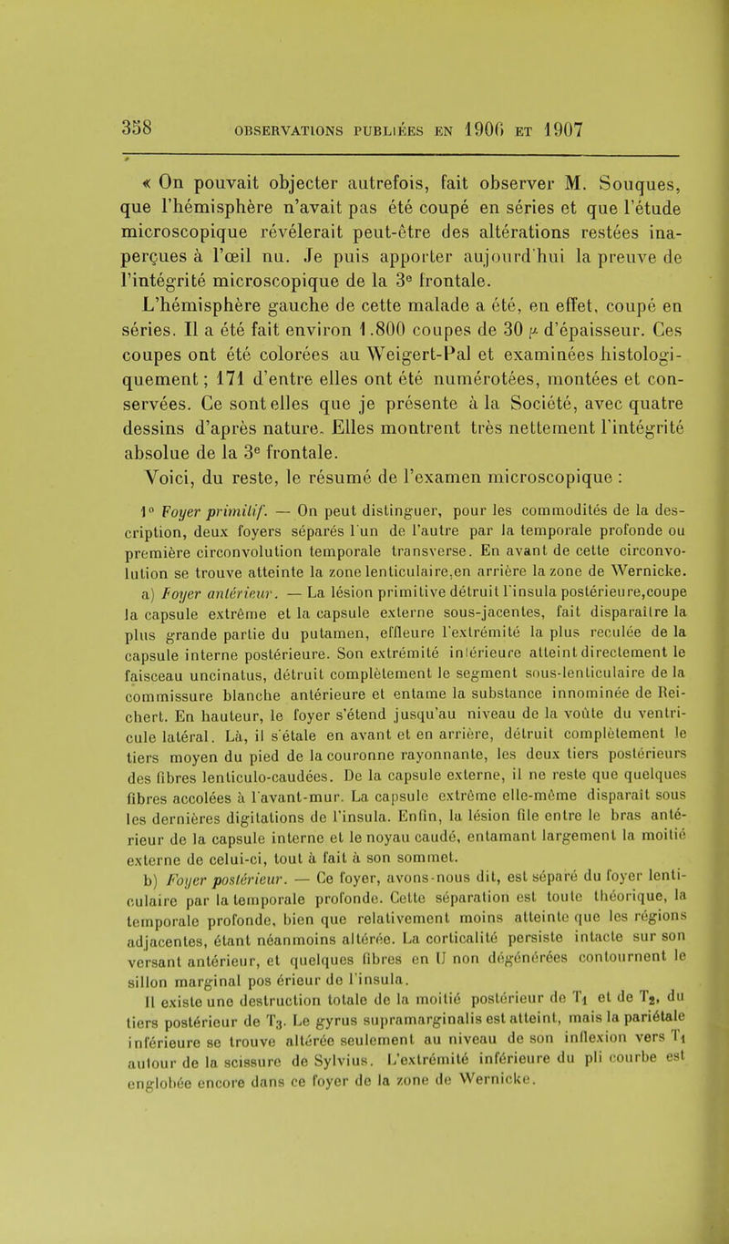 « On pouvait objecter autrefois, fait observer M. Souques, que l'hémisphère n'avait pas été coupé en séries et que l'étude microscopique révélerait peut-être des altérations restées ina- perçues à l'œil nu. Je puis apporter aujourd'hui la preuve de l'intégrité microscopique de la 3e frontale. L'hémisphère gauche de cette malade a été, en effet, coupé en séries. Il a été fait environ 1.800 coupes de 30 ^ d'épaisseur. Ces coupes ont été colorées au Weigert-Pal et examinées histologi- quement ; 171 d'entre elles ont été numérotées, montées et con- servées. Ce sont elles que je présente à la Société, avec quatre dessins d'après nature- Elles montrent très nettement l'intégrité absolue de la 3e frontale. Voici, du reste, le résumé de l'examen microscopique : 1° Foyer primitif. — On peut distinguer, pour les commodités de la des- cription, deux foyers séparés l'un de l'autre par la temporale profonde ou première circonvolution temporale transverse. En avant de cette circonvo- lution se trouve atteinte la zone lenticulaire,en arrière la zone de Wernicke. a) Foyer antérieur. — La lésion primitive détruit l'insula postérieure,coupe la capsule extrême et la capsule externe sous-jacentes, fait disparaître la plus grande partie du putamen, effleure l'extrémité la plus reculée de la capsule interne postérieure. Son extrémité inférieure atteint directement le faisceau uncinatus, détruit complètement le segment sous-lenticulaire de la commissure blanche antérieure et entame la substance innominée de Rei- chert. En hauteur, le foyer s'étend jusqu'au niveau de la voûte du ventri- cule latéral. Là, il s'étale en avant et en arrière, détruit complètement le tiers moyen du pied de la couronne rayonnante, les deux tiers postérieurs des fibres lenticulo-caudées. De la capsule externe, il ne reste que quelques fibres accolées à l avant-mur. La capsule extrême elle-même disparaît sous les dernières digitations de l'insula. Enfin, la lésion file entre le bras anté- rieur de la capsule interne et le noyau caudé, entamant largement la moitié externe de celui-ci, tout à fait à son sommet. b) Foyer postérieur. — Ce foyer, avons-nous dit, est séparé du foyer lenti- culaire par la temporale profonde. Cette séparation est toute théorique, la temporale profonde, bien que relativement moins atteinte que les régions adjacentes, étant néanmoins altérée. La corlicalité persiste intacte sur son versant antérieur, et quelques fibres en U non dégénérées contournent le sillon marginal pos érieur do l'insula. Il existe une destruction totale de la moitié postérieur de Tj et de T2, du tiers postérieur de T3. Le gyrus supramarginalis est atteint, mais la pariétale inférieure se trouve altérée seulement au niveau de son inflexion vers Ti autour de la scissure de Sylvius. L'extrémité inférieure du pli courbe est englobée encore dans ce foyer de la zone de Wernicke.