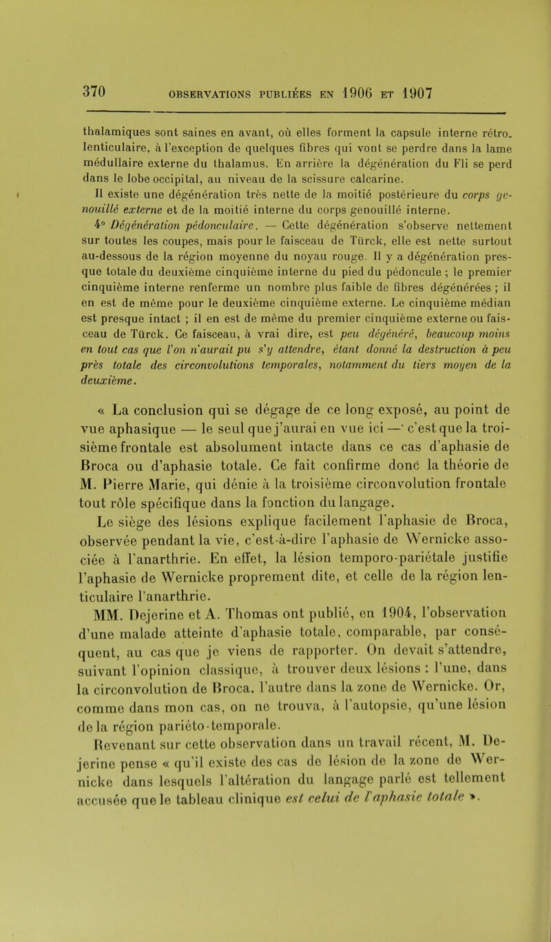 thalamiques sont saines en avant, où elles forment la capsule interne rétro, lenticulaire, à l'exception de quelques fibres qui vont se perdre dans la lame médullaire externe du thalamus. En arrière la dégénération du Fli se perd dans le lobe occipital, au niveau de la scissure calcarine. II existe une dégénération très nette de la moitié postérieure du corps gc- nouillé externe et de la moitié interne du corps genouillé interne. 4° Dégénération pédonculaire. — Cette dégénération s'observe nettement sur toutes les coupes, mais pour le faisceau de Tiirck, elle est nette surtout au-dessous de la région moyenne du noyau rouge. Il y a dégénération pres- que totale du deuxième cinquième interne du pied du pédoncule ; le premier cinquième interne renferme un nombre plus faible de fibres dégénérées ; il en est de même pour le deuxième cinquième externe. Le cinquième médian est presque intact ; il en est de même du premier cinquième externe ou fais- ceau de Tiirck. Ce faisceau, à vrai dire, est peu dégénéré, beaucoup moins en tout cas que Von naurait pu s'y attendre, étant donné la destruction à peu près totale des circonvolutions temporales, notamment du tiers moyen de la deuxième. « La conclusion qui se dégage de ce long exposé, au point de vue aphasique — le seul que j'aurai en vue ici — c'est que la troi- sième frontale est absolument intacte dans ce cas d'aphasie de Broca ou d'aphasie totale. Ce fait confirme donc la théorie de M. Pierre Marie, qui dénie à la troisième circonvolution frontale tout rôle spécifique dans la fonction du langage. Le siège des lésions explique facilement l'aphasie de Broca, observée pendant la vie, c'est-à-dire l'aphasie de Wernicke asso- ciée à Tanarthrie. En effet, la lésion temporo-pariétale justifie l'aphasie de Wernicke proprement dite, et celle de la région len- ticulaire l'anarthrie. MM. Dejerine et A. Thomas ont publié, en 1904, l'observation d'une malade atteinte d'aphasie totale, comparable, par consé- quent, au cas que je viens de rapporter. On devait s'attendre, suivant l'opinion classique, à trouver deux lésions : l'une, dans la circonvolution de Broca, l'autre dans la zone de Wernicke. Or, comme dans mon cas, on ne trouva, à l'autopsie, qu'une lésion delà région pariéto-temporale. Revenant sur cette observation dans un travail récent, M. De- jerine pense « qu'il existe des cas de lésion de la zone de Wer- nicke dans lesquels l'altération du langage parlé est tellement accusée que le tableau clinique est relui de Vaphasie totale ».