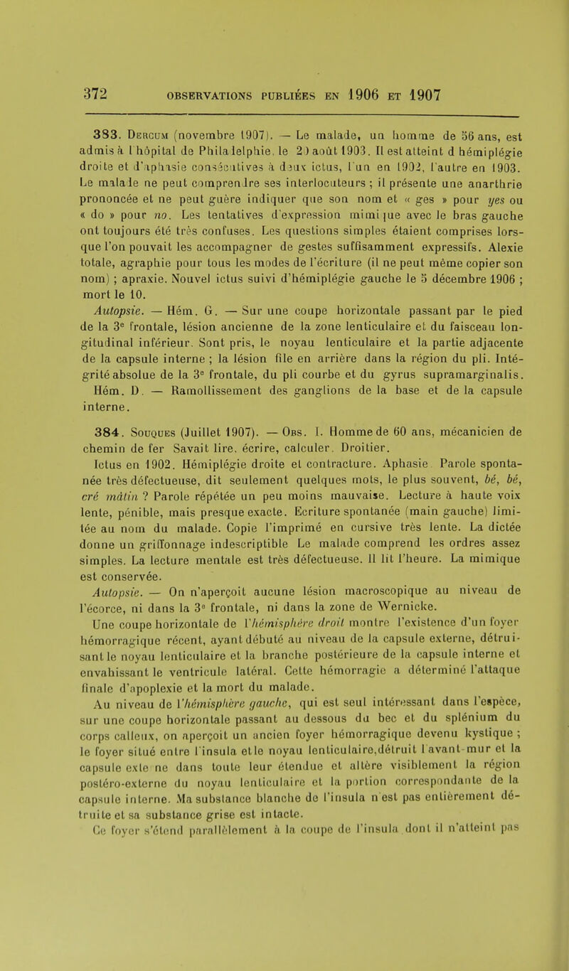 383. Dercum (novembre 1907). — Le malade, un homme de 56 ans, est admis à 1 hôpital de Philalelphie. le 2 ) août 1903. Il est atteint d hémiplégie droite et d'aphasie consécutives à dia< ictus, l'un en 1902, l'autre en 1903. Le malade ne peut comprenJre ses interlocuteurs ; il présente une anarthrie prononcée et ne peut guère indiquer que son nom et « ges » pour yes ou «do » pour no. Les tentatives d'expression mimi|ue avec le bras gauche ont toujours été très confuses. Les questions simples étaient comprises lors- que l'on pouvait les accompagner de gestes suffisamment expressifs. Alexie totale, agraphie pour tous les modes de l'écriture (il ne peut même copier son nom) ; apraxie. Nouvel ictus suivi d'hémiplégie gauche le 5 décembre 1906 ; mort le 10. Autopsie. — Hém. G. —Sur une coupe horizontale passant par le pied de la 3e frontale, lésion ancienne de la zone lenticulaire et du faisceau lon- gitudinal inférieur. Sont pris, le noyau lenticulaire et la partie adjacente de la capsule interne ; la lésion file en arrière dans la région du pli. Inté- grité absolue de la 3e frontale, du pli courbe et du gyrus supramarginalis. Hém. D. — Ramollissement des ganglions de la base et delà capsule interne. 384. Souques (Juillet 1907). —Obs. 1. Homme de 60 ans, mécanicien de chemin de fer Savait lire, écrire, calculer. Droitier. Ictus en 1902. Hémiplégie droite et contracture. Aphasie Parole sponta- née très défectueuse, dit seulement quelques mots, le plus souvent, bé, bé, cré mâtin ? Parole répétée un peu moins mauvaise. Lecture à haute voix lente, pénible, mais presque exacte. Ecriture spontanée (main gauche) limi- tée au nom du malade. Copie l'imprimé en cursive très lente. La dictée donne un griffonnage indescriptible Le malade comprend les ordres assez simples. La lecture mentale est très défectueuse. 11 lit l'heure. La mimique est conservée. Autopsie. — On n'aperçoit aucune lésion macroscopique au niveau de l'écorce, ni dans la 3a frontale, ni dans la zone de Werniclce. Une coupe horizontale de Yhémisphère droit montre l'existence d'un foyer hémorragique récent, ayant débuté au niveau de la capsule externe, détrui- sant le noyau lenticulaire et la branche postérieure de la capsule interne et envahissant le ventricule latéral. Cette hémorragie a déterminé l'attaque finale d'apoplexie et la mort du malade. Au niveau de l'hémisphère gauche, qui est seul intéressant dans l'espèce, sur une coupe horizontale passant au dessous du bec et du splénium du corps calleux, on aperçoit un ancien foyer hémorragique devenu kystique ; le foyer situé entre l'insula etle noyau lenticulaire.détruit lavant-mur et la capsule exle ne dans toute leur étendue et altère visiblement la région postéro-externe du noyau lenticulaire et la portion correspondante de la capsule interne. Ma substance blanche de l'insula n est pas entièrement dé- truite et sa substance grise est intacte. Ce foyer s'étend parallèlement à la coupe de l'insula dont il n'atteint pas