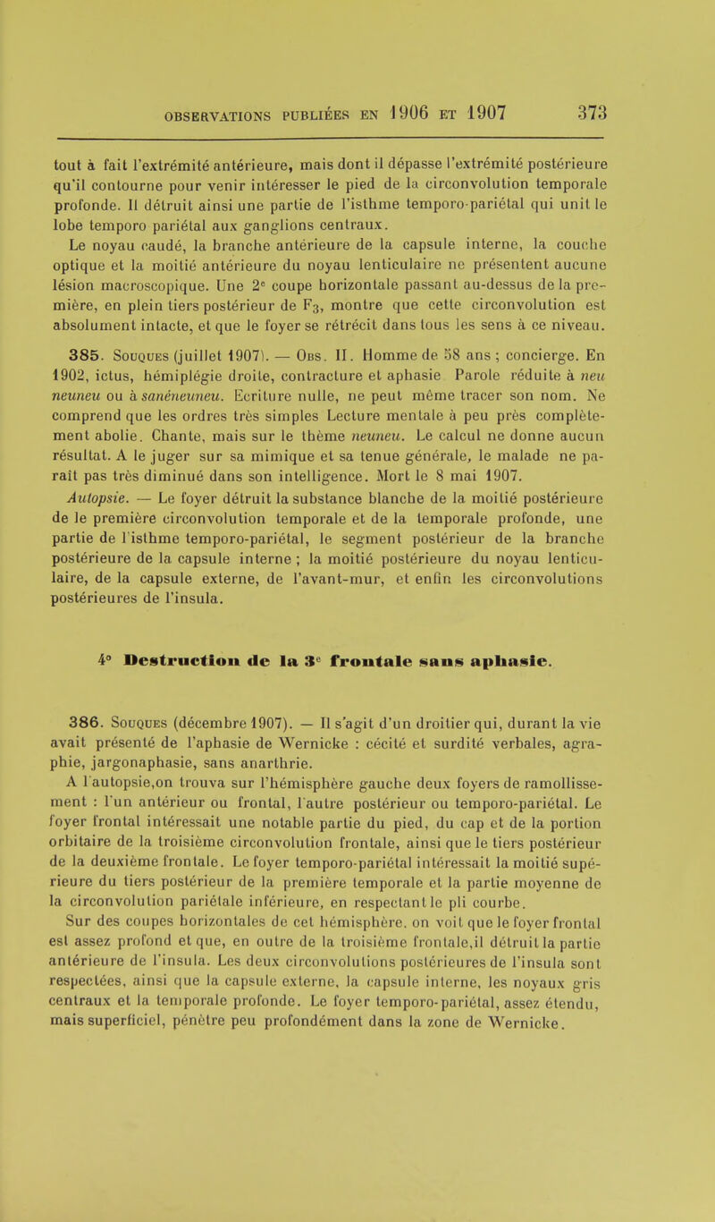 tout à fait l'extrémité antérieure, mais dont il dépasse l'extrémité postérieure qu'il contourne pour venir intéresser le pied de la circonvolution temporale profonde. Il détruit ainsi une partie de l'isthme temporo-pariétal qui unit le lobe temporo pariétal aux ganglions centraux. Le noyau caudé, la branche antérieure de la capsule interne, la couche optique et la moitié antérieure du noyau lenticulaire ne présentent aucune lésion macroscopique. Une 2e coupe horizontale passant au-dessus de la pre- mière, en plein tiers postérieur de F3, montre que cette circonvolution est absolument intacte, et que le foyer se rétrécit dans tous les sens à ce niveau. 385. Souques (juillet 1907). — Obs. II. Homme de 58 ans ; concierge. En 1902, ictus, hémiplégie droite, contracture et aphasie Parole réduite à neu neuneu ou à sanéneuneu. Ecriture nulle, ne peut même tracer son nom. Ne comprend que les ordres très simples Lecture mentale à peu près complète- ment abolie. Chante, mais sur le thème neuneu. Le calcul ne donne aucun résultat. A le juger sur sa mimique et sa tenue générale, le malade ne pa- rait pas très diminué dans son intelligence. Mort le 8 mai 1907. Autopsie. — Le foyer détruit la substance blanche de la moitié postérieure de le première circonvolution temporale et de la temporale profonde, une partie de 1 isthme temporo-pariétal, le segment postérieur de la branche postérieure de la capsule interne ; la moitié postérieure du noyau lenticu- laire, de la capsule externe, de l'avant-mur, et enfin les circonvolutions postérieures de l'insula. 4° Destruction de la 3e frontale sans aphasie. 386. Souques (décembre 1907). — Il s'agit d'un droitier qui, durant la vie avait présenté de l'aphasie de Wernicke : cécité et surdité verbales, agra- phie, jargonaphasie, sans anarthrie. A l'autopsie,on trouva sur l'hémisphère gauche deux foyers de ramollisse- ment : l'un antérieur ou frontal, l'autre postérieur ou temporo-pariétal. Le foyer frontal intéressait une notable partie du pied, du cap et de la portion orbitaire de la troisième circonvolution frontale, ainsi que le tiers postérieur de la deuxième frontale. Le foyer temporo-pariétal intéressait la moitié supé- rieure du tiers postérieur de la première temporale et la partie moyenne de la circonvolution pariétale inférieure, en respectant le pli courbe. Sur des coupes horizontales de cet hémisphère, on voit que le foyer frontal est assez profond et que, en outre de la troisième frontale,il détruit la partie antérieure de l'insula. Les deux circonvolutions postérieures de l'insula sont respectées, ainsi que la capsule externe, la capsule interne, les noyaux gris centraux et la temporale profonde. Le foyer temporo-pariétal, assez étendu, mais superficiel, pénètre peu profondément dans la zone de Wernicke.