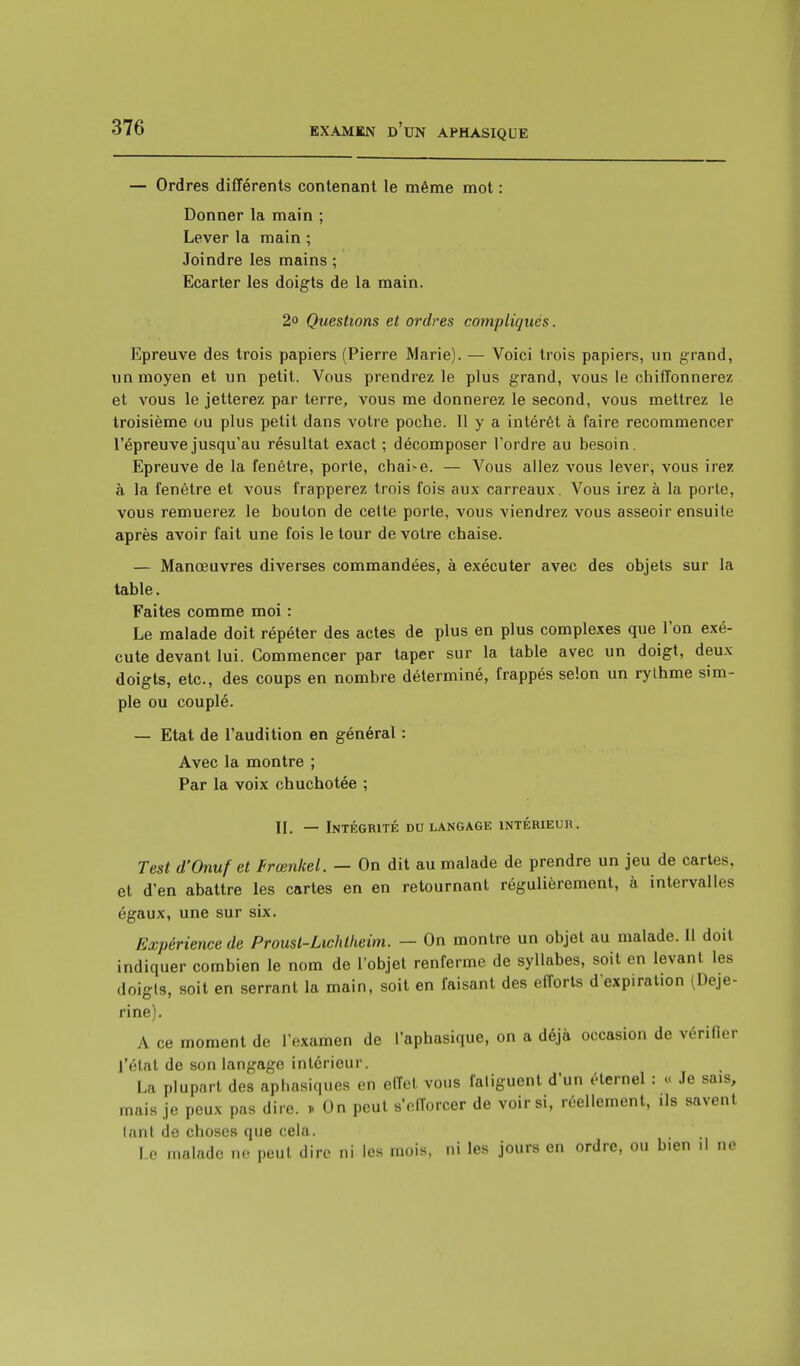 — Ordres différents contenant le même mot : Donner la main ; Lever la main ; Joindre les mains ; Ecarter les doigts de la main. 2o Questions et ordres compliqués. Epreuve des trois papiers (Pierre Marie). — Voici trois papiers, un grand, un moyen et un petit. Vous prendrez le plus grand, vous le chiffonnerez et vous le jetterez par terre, vous me donnerez le second, vous mettrez le troisième ou plus petit dans votre poche. Il y a intérêt à faire recommencer l'épreuve jusqu'au résultat exact ; décomposer l'ordre au besoin. Epreuve de la fenêtre, porte, chaire. — Vous allez vous lever, vous irez à la fenêtre et vous frapperez trois fois aux carreaux. Vous irez à la porte, vous remuerez le boulon de cette porte, vous viendrez vous asseoir ensuite après avoir fait une fois le tour de votre chaise. — Manœuvres diverses commandées, à exécuter avec des objets sur la table. Faites comme moi : Le malade doit répéter des actes de plus en plus complexes que l'on exé- cute devant lui. Commencer par taper sur la table avec un doigt, deux doigts, etc., des coups en nombre déterminé, frappés selon un rylhme sim- ple ou couplé. — Etat de l'audition en général : Avec la montre ; Par la voix chuchotée ; II. — Intégrité du langage intérieur. Test d'Onufet Frœnkel. — On dit au malade de prendre un jeu de cartes, et d'en abattre les cartes en en retournant régulièrement, à intervalles égaux, une sur six. Expérience de Proust-Lichlheim. — On montre un objet au malade. Il doit indiquer combien le nom de l'objet renferme de syllabes, soit en levant les doigts, soit en serrant la main, soit en faisant des efforts d'expiration {Deje- rine). A ce moment de l'examen de l'aphasique, on a déjà occasion de vérifier l'état de son langage intérieur. La plupart des aphasiques en effet vous fatiguent d'un éternel : « Je sais, mais je peux pas dire. » On peut s'efforcer de voir si, réellement, ils savent lanl de choses que cela. Le malade ne peut dire ni les mois, ni les jours en ordre, ou bien .1 ne